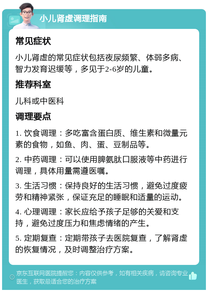 小儿肾虚调理指南 常见症状 小儿肾虚的常见症状包括夜尿频繁、体弱多病、智力发育迟缓等，多见于2-6岁的儿童。 推荐科室 儿科或中医科 调理要点 1. 饮食调理：多吃富含蛋白质、维生素和微量元素的食物，如鱼、肉、蛋、豆制品等。 2. 中药调理：可以使用脾氨肽口服液等中药进行调理，具体用量需遵医嘱。 3. 生活习惯：保持良好的生活习惯，避免过度疲劳和精神紧张，保证充足的睡眠和适量的运动。 4. 心理调理：家长应给予孩子足够的关爱和支持，避免过度压力和焦虑情绪的产生。 5. 定期复查：定期带孩子去医院复查，了解肾虚的恢复情况，及时调整治疗方案。