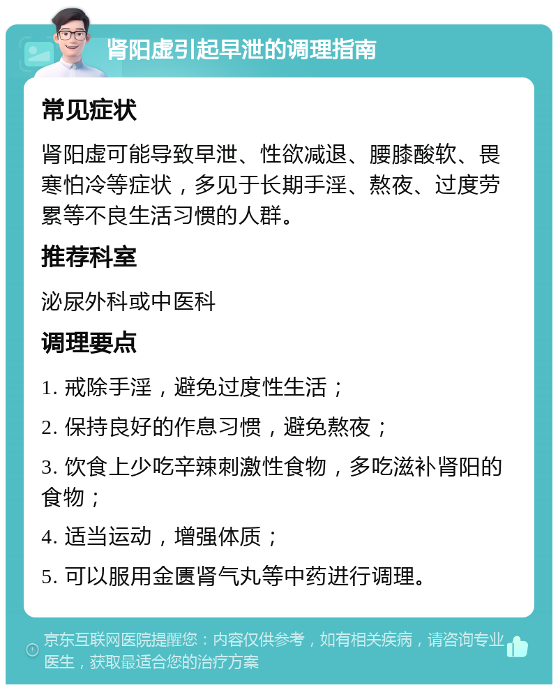 肾阳虚引起早泄的调理指南 常见症状 肾阳虚可能导致早泄、性欲减退、腰膝酸软、畏寒怕冷等症状，多见于长期手淫、熬夜、过度劳累等不良生活习惯的人群。 推荐科室 泌尿外科或中医科 调理要点 1. 戒除手淫，避免过度性生活； 2. 保持良好的作息习惯，避免熬夜； 3. 饮食上少吃辛辣刺激性食物，多吃滋补肾阳的食物； 4. 适当运动，增强体质； 5. 可以服用金匮肾气丸等中药进行调理。