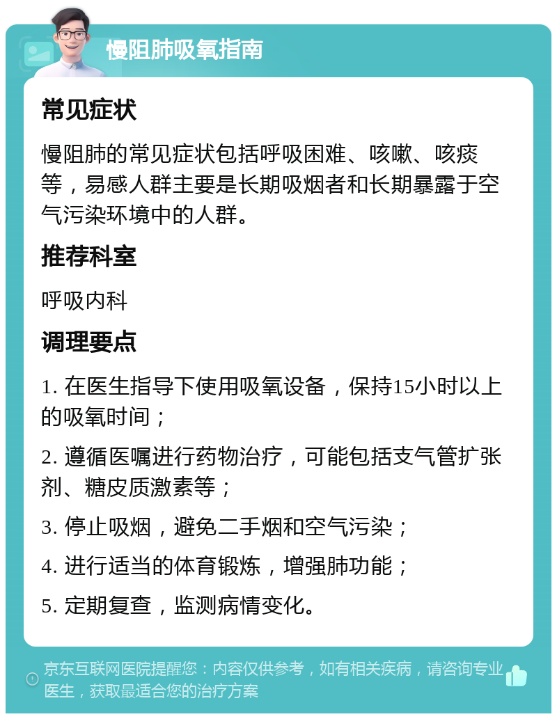 慢阻肺吸氧指南 常见症状 慢阻肺的常见症状包括呼吸困难、咳嗽、咳痰等，易感人群主要是长期吸烟者和长期暴露于空气污染环境中的人群。 推荐科室 呼吸内科 调理要点 1. 在医生指导下使用吸氧设备，保持15小时以上的吸氧时间； 2. 遵循医嘱进行药物治疗，可能包括支气管扩张剂、糖皮质激素等； 3. 停止吸烟，避免二手烟和空气污染； 4. 进行适当的体育锻炼，增强肺功能； 5. 定期复查，监测病情变化。