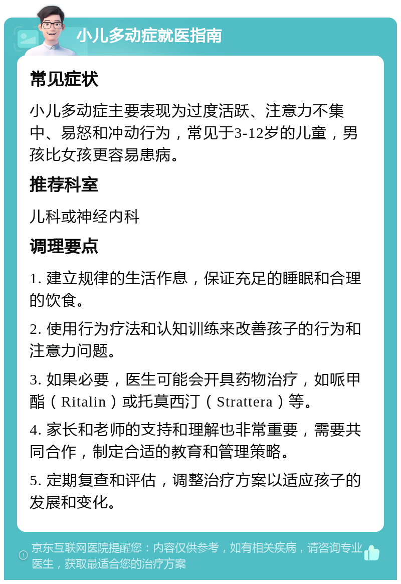 小儿多动症就医指南 常见症状 小儿多动症主要表现为过度活跃、注意力不集中、易怒和冲动行为，常见于3-12岁的儿童，男孩比女孩更容易患病。 推荐科室 儿科或神经内科 调理要点 1. 建立规律的生活作息，保证充足的睡眠和合理的饮食。 2. 使用行为疗法和认知训练来改善孩子的行为和注意力问题。 3. 如果必要，医生可能会开具药物治疗，如哌甲酯（Ritalin）或托莫西汀（Strattera）等。 4. 家长和老师的支持和理解也非常重要，需要共同合作，制定合适的教育和管理策略。 5. 定期复查和评估，调整治疗方案以适应孩子的发展和变化。