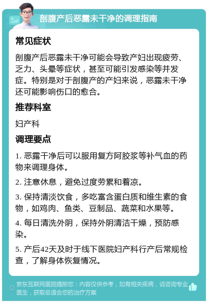 剖腹产后恶露未干净的调理指南 常见症状 剖腹产后恶露未干净可能会导致产妇出现疲劳、乏力、头晕等症状，甚至可能引发感染等并发症。特别是对于剖腹产的产妇来说，恶露未干净还可能影响伤口的愈合。 推荐科室 妇产科 调理要点 1. 恶露干净后可以服用复方阿胶浆等补气血的药物来调理身体。 2. 注意休息，避免过度劳累和着凉。 3. 保持清淡饮食，多吃富含蛋白质和维生素的食物，如鸡肉、鱼类、豆制品、蔬菜和水果等。 4. 每日清洗外阴，保持外阴清洁干燥，预防感染。 5. 产后42天及时于线下医院妇产科行产后常规检查，了解身体恢复情况。