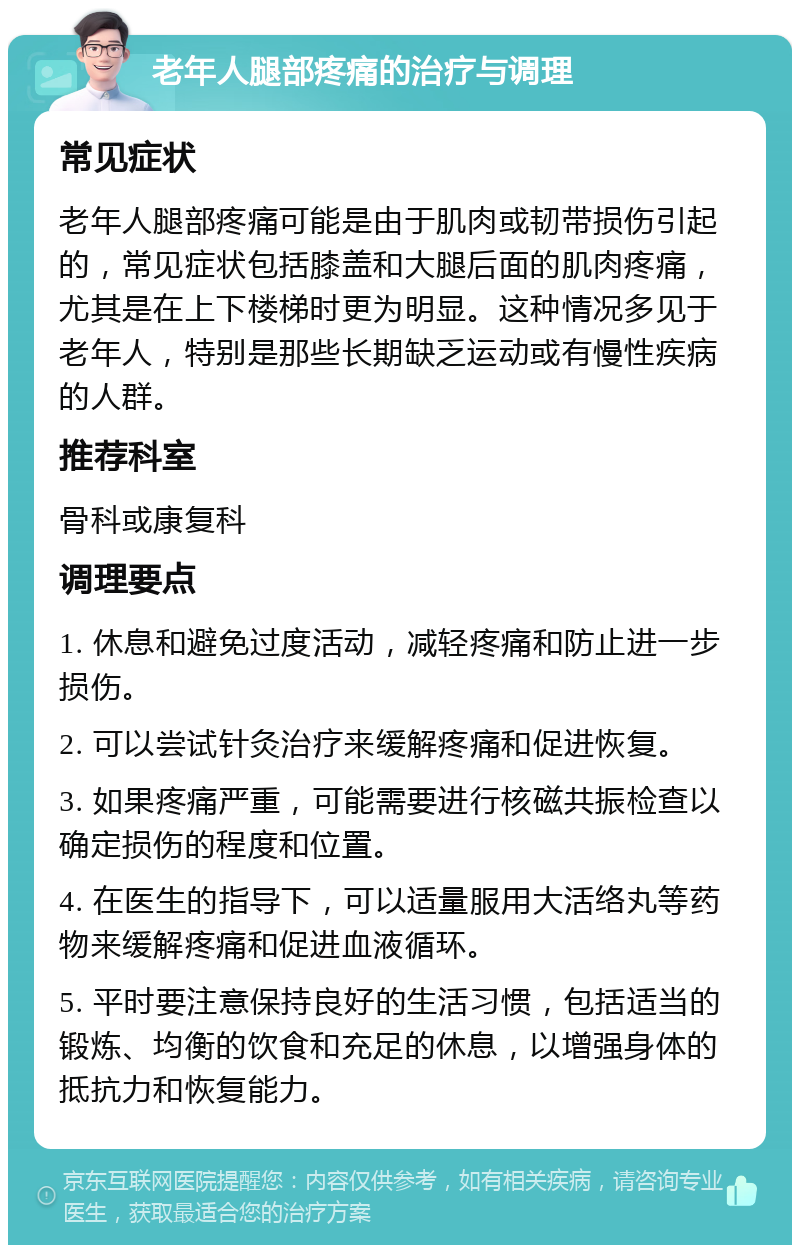 老年人腿部疼痛的治疗与调理 常见症状 老年人腿部疼痛可能是由于肌肉或韧带损伤引起的，常见症状包括膝盖和大腿后面的肌肉疼痛，尤其是在上下楼梯时更为明显。这种情况多见于老年人，特别是那些长期缺乏运动或有慢性疾病的人群。 推荐科室 骨科或康复科 调理要点 1. 休息和避免过度活动，减轻疼痛和防止进一步损伤。 2. 可以尝试针灸治疗来缓解疼痛和促进恢复。 3. 如果疼痛严重，可能需要进行核磁共振检查以确定损伤的程度和位置。 4. 在医生的指导下，可以适量服用大活络丸等药物来缓解疼痛和促进血液循环。 5. 平时要注意保持良好的生活习惯，包括适当的锻炼、均衡的饮食和充足的休息，以增强身体的抵抗力和恢复能力。