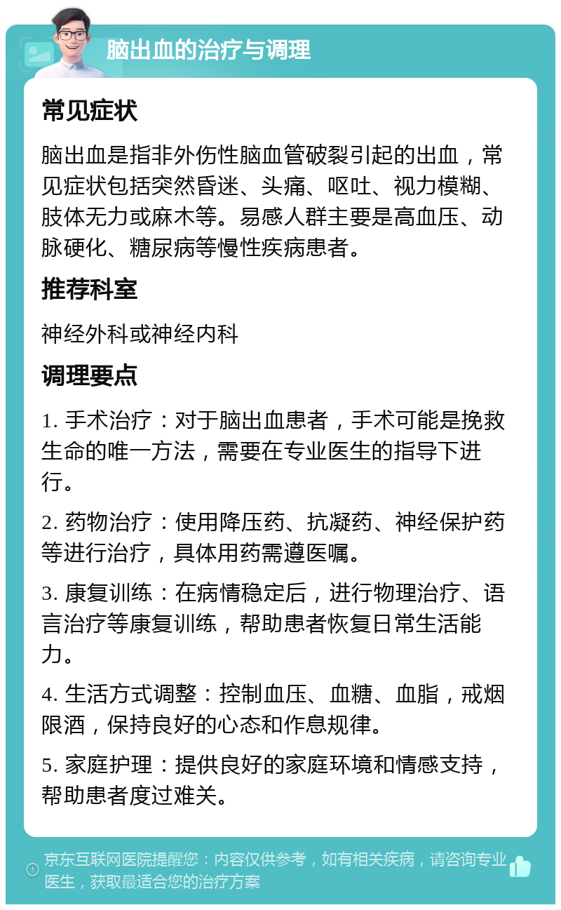 脑出血的治疗与调理 常见症状 脑出血是指非外伤性脑血管破裂引起的出血，常见症状包括突然昏迷、头痛、呕吐、视力模糊、肢体无力或麻木等。易感人群主要是高血压、动脉硬化、糖尿病等慢性疾病患者。 推荐科室 神经外科或神经内科 调理要点 1. 手术治疗：对于脑出血患者，手术可能是挽救生命的唯一方法，需要在专业医生的指导下进行。 2. 药物治疗：使用降压药、抗凝药、神经保护药等进行治疗，具体用药需遵医嘱。 3. 康复训练：在病情稳定后，进行物理治疗、语言治疗等康复训练，帮助患者恢复日常生活能力。 4. 生活方式调整：控制血压、血糖、血脂，戒烟限酒，保持良好的心态和作息规律。 5. 家庭护理：提供良好的家庭环境和情感支持，帮助患者度过难关。