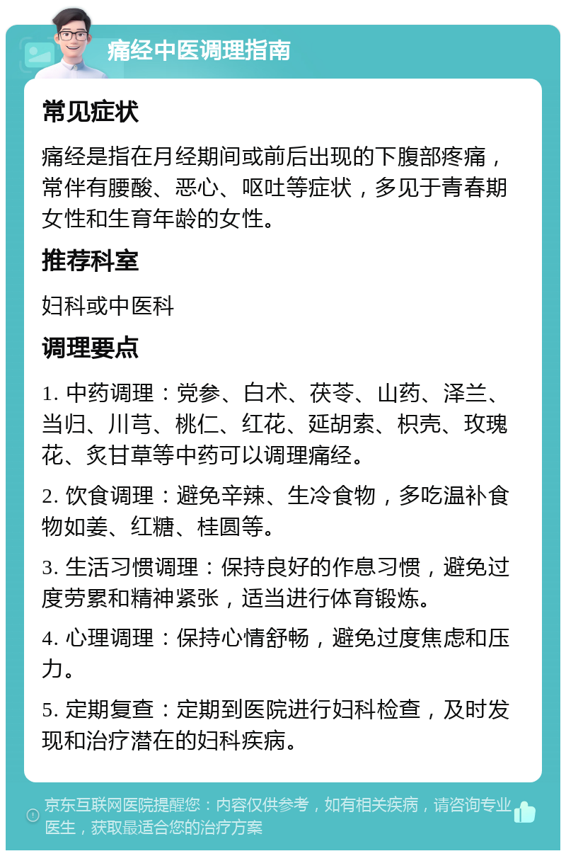 痛经中医调理指南 常见症状 痛经是指在月经期间或前后出现的下腹部疼痛，常伴有腰酸、恶心、呕吐等症状，多见于青春期女性和生育年龄的女性。 推荐科室 妇科或中医科 调理要点 1. 中药调理：党参、白术、茯苓、山药、泽兰、当归、川芎、桃仁、红花、延胡索、枳壳、玫瑰花、炙甘草等中药可以调理痛经。 2. 饮食调理：避免辛辣、生冷食物，多吃温补食物如姜、红糖、桂圆等。 3. 生活习惯调理：保持良好的作息习惯，避免过度劳累和精神紧张，适当进行体育锻炼。 4. 心理调理：保持心情舒畅，避免过度焦虑和压力。 5. 定期复查：定期到医院进行妇科检查，及时发现和治疗潜在的妇科疾病。