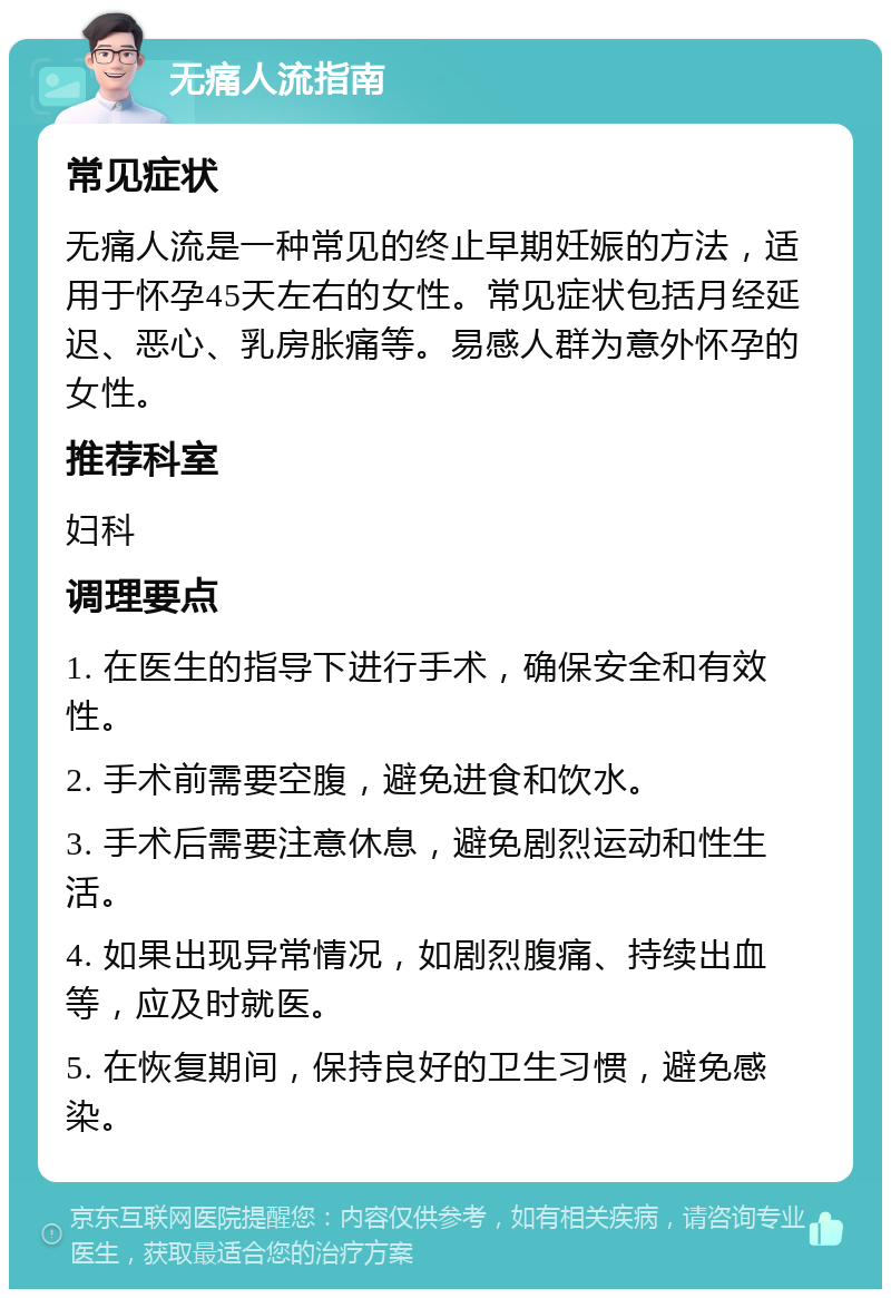 无痛人流指南 常见症状 无痛人流是一种常见的终止早期妊娠的方法，适用于怀孕45天左右的女性。常见症状包括月经延迟、恶心、乳房胀痛等。易感人群为意外怀孕的女性。 推荐科室 妇科 调理要点 1. 在医生的指导下进行手术，确保安全和有效性。 2. 手术前需要空腹，避免进食和饮水。 3. 手术后需要注意休息，避免剧烈运动和性生活。 4. 如果出现异常情况，如剧烈腹痛、持续出血等，应及时就医。 5. 在恢复期间，保持良好的卫生习惯，避免感染。