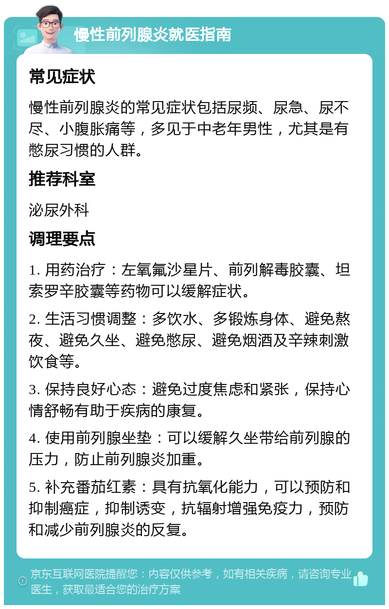 慢性前列腺炎就医指南 常见症状 慢性前列腺炎的常见症状包括尿频、尿急、尿不尽、小腹胀痛等，多见于中老年男性，尤其是有憋尿习惯的人群。 推荐科室 泌尿外科 调理要点 1. 用药治疗：左氧氟沙星片、前列解毒胶囊、坦索罗辛胶囊等药物可以缓解症状。 2. 生活习惯调整：多饮水、多锻炼身体、避免熬夜、避免久坐、避免憋尿、避免烟酒及辛辣刺激饮食等。 3. 保持良好心态：避免过度焦虑和紧张，保持心情舒畅有助于疾病的康复。 4. 使用前列腺坐垫：可以缓解久坐带给前列腺的压力，防止前列腺炎加重。 5. 补充番茄红素：具有抗氧化能力，可以预防和抑制癌症，抑制诱变，抗辐射增强免疫力，预防和减少前列腺炎的反复。