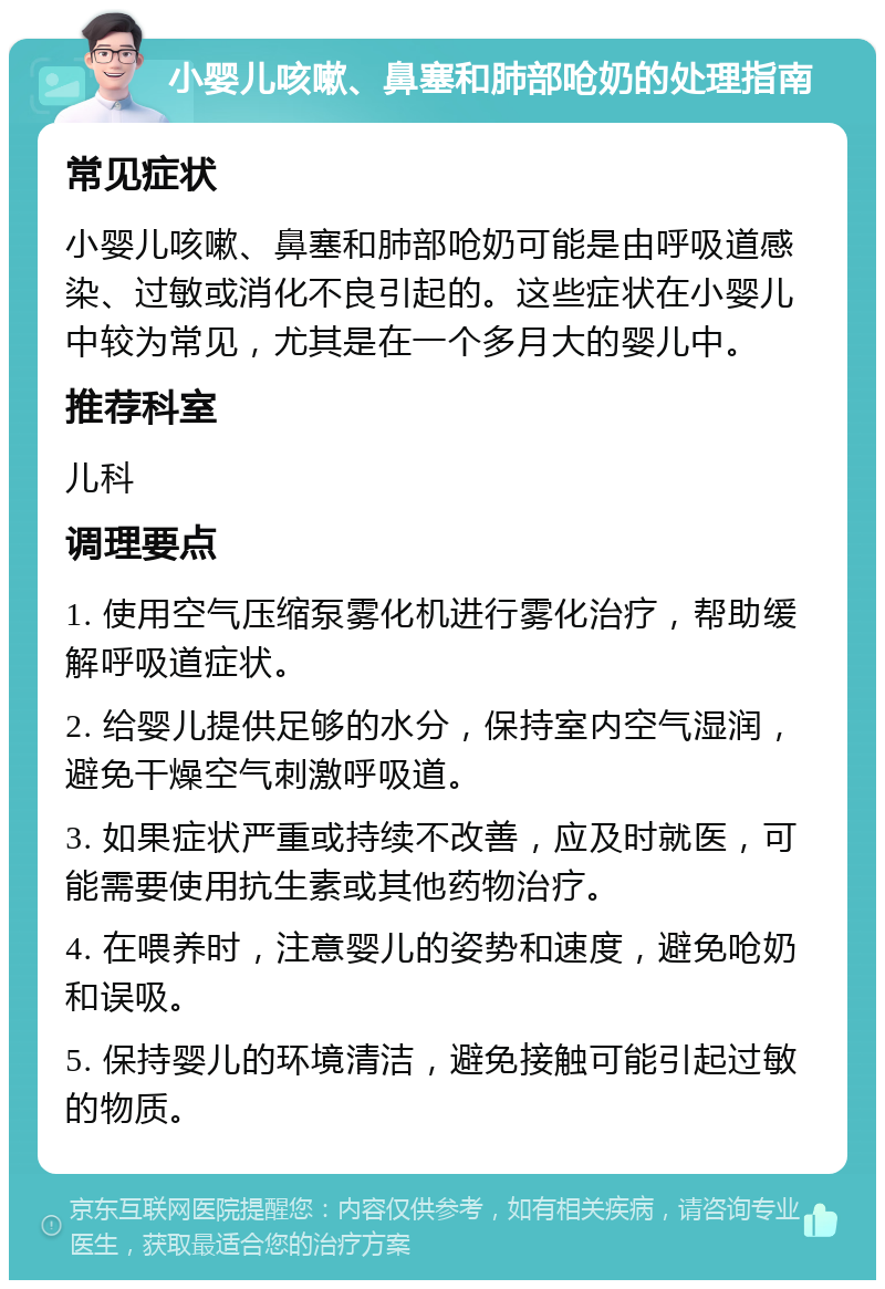 小婴儿咳嗽、鼻塞和肺部呛奶的处理指南 常见症状 小婴儿咳嗽、鼻塞和肺部呛奶可能是由呼吸道感染、过敏或消化不良引起的。这些症状在小婴儿中较为常见，尤其是在一个多月大的婴儿中。 推荐科室 儿科 调理要点 1. 使用空气压缩泵雾化机进行雾化治疗，帮助缓解呼吸道症状。 2. 给婴儿提供足够的水分，保持室内空气湿润，避免干燥空气刺激呼吸道。 3. 如果症状严重或持续不改善，应及时就医，可能需要使用抗生素或其他药物治疗。 4. 在喂养时，注意婴儿的姿势和速度，避免呛奶和误吸。 5. 保持婴儿的环境清洁，避免接触可能引起过敏的物质。