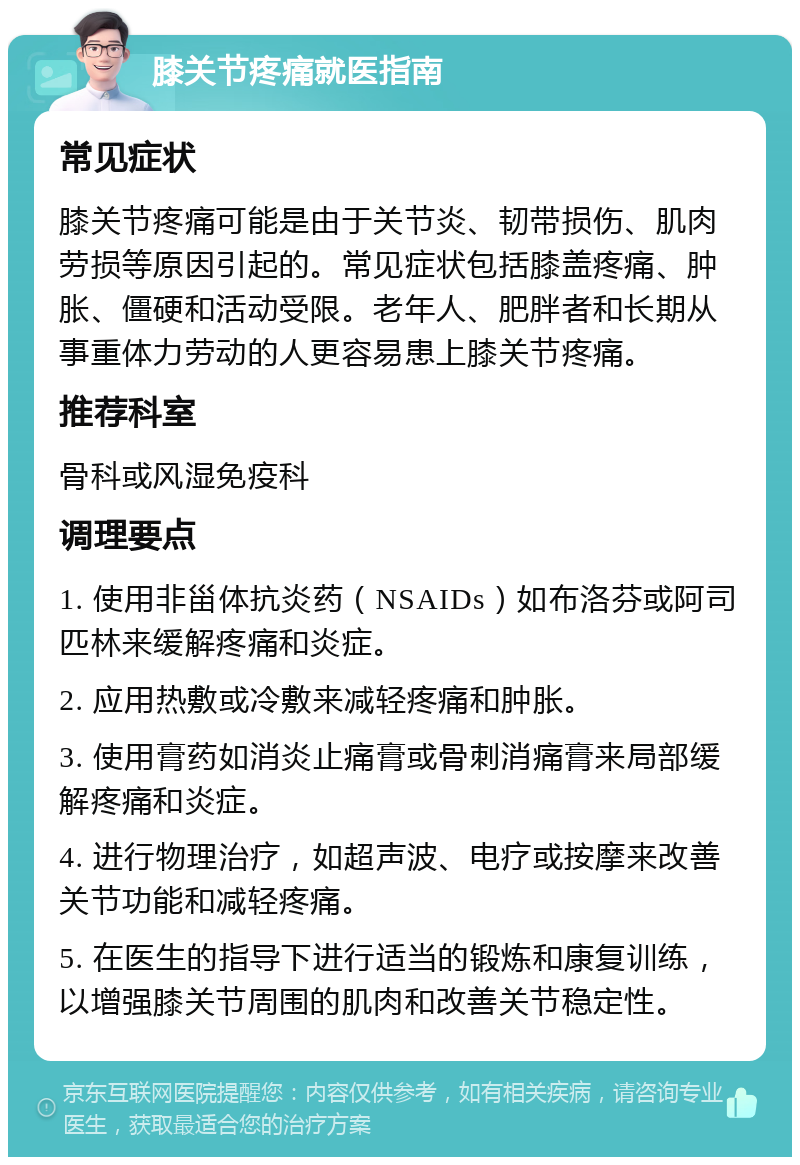 膝关节疼痛就医指南 常见症状 膝关节疼痛可能是由于关节炎、韧带损伤、肌肉劳损等原因引起的。常见症状包括膝盖疼痛、肿胀、僵硬和活动受限。老年人、肥胖者和长期从事重体力劳动的人更容易患上膝关节疼痛。 推荐科室 骨科或风湿免疫科 调理要点 1. 使用非甾体抗炎药（NSAIDs）如布洛芬或阿司匹林来缓解疼痛和炎症。 2. 应用热敷或冷敷来减轻疼痛和肿胀。 3. 使用膏药如消炎止痛膏或骨刺消痛膏来局部缓解疼痛和炎症。 4. 进行物理治疗，如超声波、电疗或按摩来改善关节功能和减轻疼痛。 5. 在医生的指导下进行适当的锻炼和康复训练，以增强膝关节周围的肌肉和改善关节稳定性。