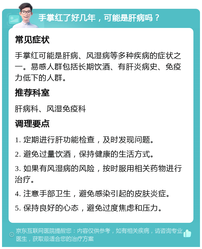 手掌红了好几年，可能是肝病吗？ 常见症状 手掌红可能是肝病、风湿病等多种疾病的症状之一。易感人群包括长期饮酒、有肝炎病史、免疫力低下的人群。 推荐科室 肝病科、风湿免疫科 调理要点 1. 定期进行肝功能检查，及时发现问题。 2. 避免过量饮酒，保持健康的生活方式。 3. 如果有风湿病的风险，按时服用相关药物进行治疗。 4. 注意手部卫生，避免感染引起的皮肤炎症。 5. 保持良好的心态，避免过度焦虑和压力。