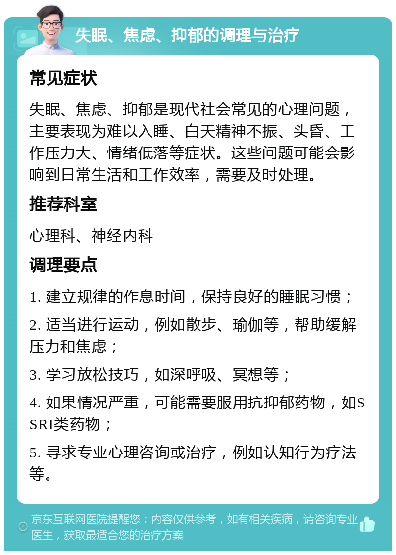 失眠、焦虑、抑郁的调理与治疗 常见症状 失眠、焦虑、抑郁是现代社会常见的心理问题，主要表现为难以入睡、白天精神不振、头昏、工作压力大、情绪低落等症状。这些问题可能会影响到日常生活和工作效率，需要及时处理。 推荐科室 心理科、神经内科 调理要点 1. 建立规律的作息时间，保持良好的睡眠习惯； 2. 适当进行运动，例如散步、瑜伽等，帮助缓解压力和焦虑； 3. 学习放松技巧，如深呼吸、冥想等； 4. 如果情况严重，可能需要服用抗抑郁药物，如SSRI类药物； 5. 寻求专业心理咨询或治疗，例如认知行为疗法等。