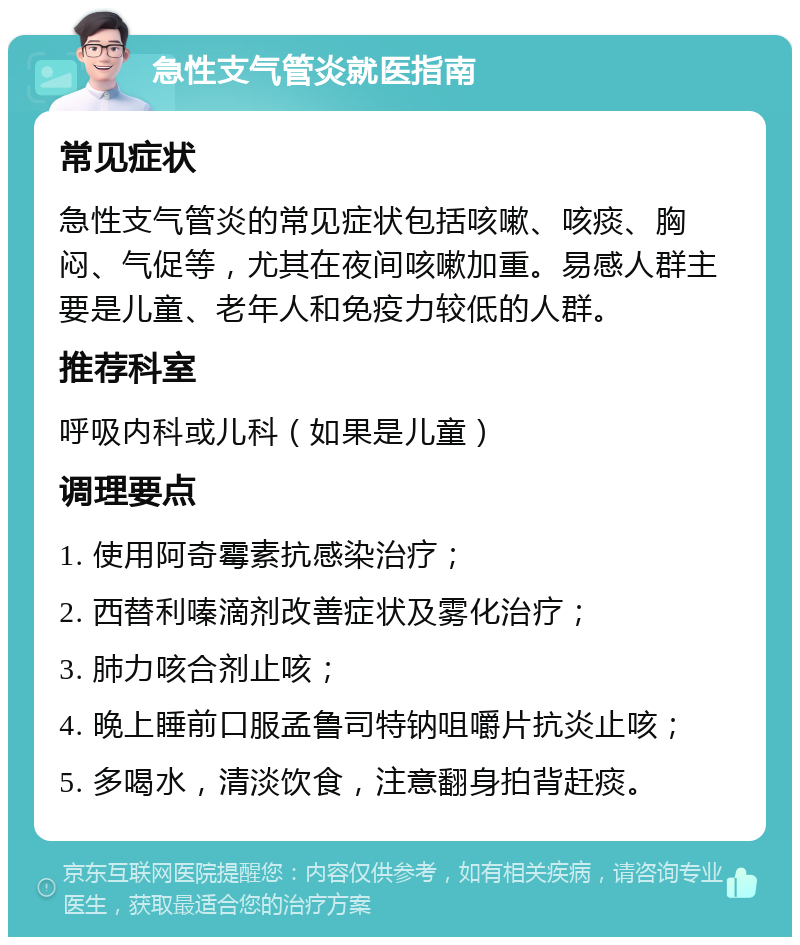 急性支气管炎就医指南 常见症状 急性支气管炎的常见症状包括咳嗽、咳痰、胸闷、气促等，尤其在夜间咳嗽加重。易感人群主要是儿童、老年人和免疫力较低的人群。 推荐科室 呼吸内科或儿科（如果是儿童） 调理要点 1. 使用阿奇霉素抗感染治疗； 2. 西替利嗪滴剂改善症状及雾化治疗； 3. 肺力咳合剂止咳； 4. 晚上睡前口服孟鲁司特钠咀嚼片抗炎止咳； 5. 多喝水，清淡饮食，注意翻身拍背赶痰。