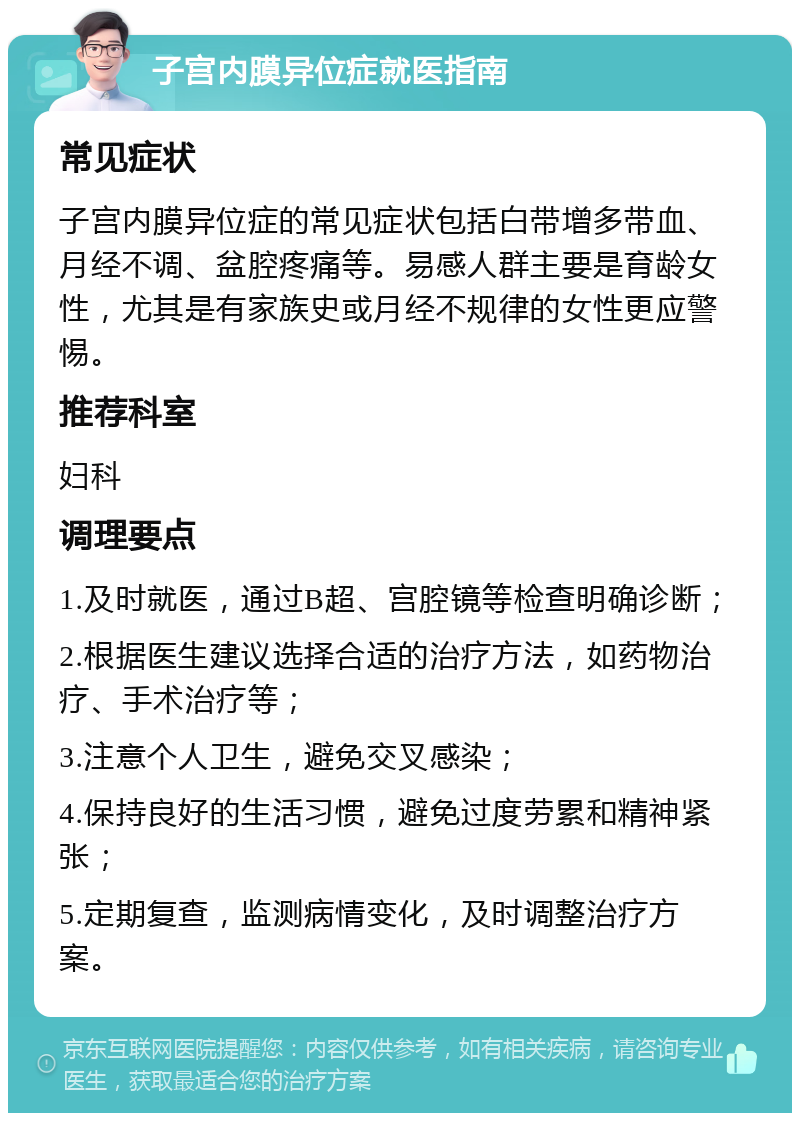 子宫内膜异位症就医指南 常见症状 子宫内膜异位症的常见症状包括白带增多带血、月经不调、盆腔疼痛等。易感人群主要是育龄女性，尤其是有家族史或月经不规律的女性更应警惕。 推荐科室 妇科 调理要点 1.及时就医，通过B超、宫腔镜等检查明确诊断； 2.根据医生建议选择合适的治疗方法，如药物治疗、手术治疗等； 3.注意个人卫生，避免交叉感染； 4.保持良好的生活习惯，避免过度劳累和精神紧张； 5.定期复查，监测病情变化，及时调整治疗方案。