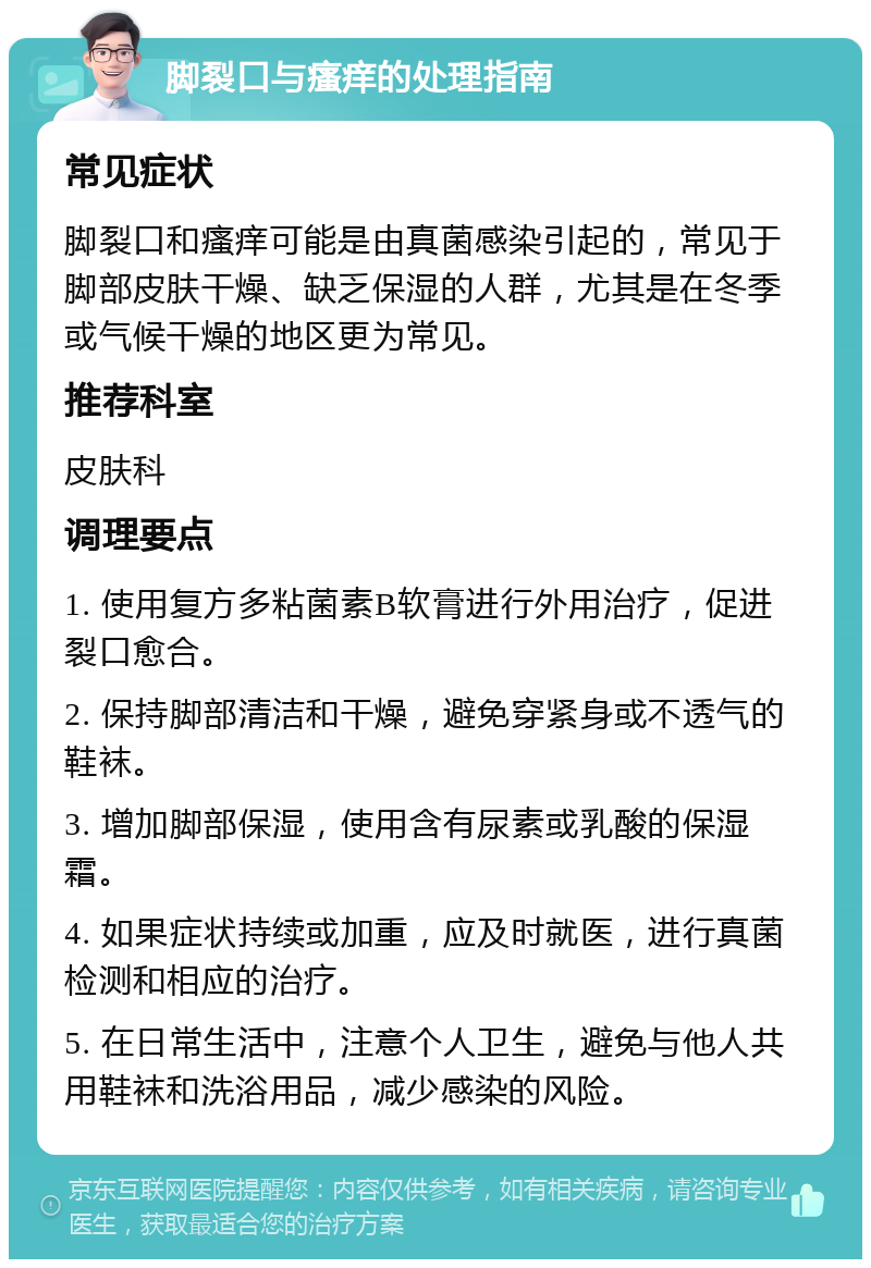 脚裂口与瘙痒的处理指南 常见症状 脚裂口和瘙痒可能是由真菌感染引起的，常见于脚部皮肤干燥、缺乏保湿的人群，尤其是在冬季或气候干燥的地区更为常见。 推荐科室 皮肤科 调理要点 1. 使用复方多粘菌素B软膏进行外用治疗，促进裂口愈合。 2. 保持脚部清洁和干燥，避免穿紧身或不透气的鞋袜。 3. 增加脚部保湿，使用含有尿素或乳酸的保湿霜。 4. 如果症状持续或加重，应及时就医，进行真菌检测和相应的治疗。 5. 在日常生活中，注意个人卫生，避免与他人共用鞋袜和洗浴用品，减少感染的风险。