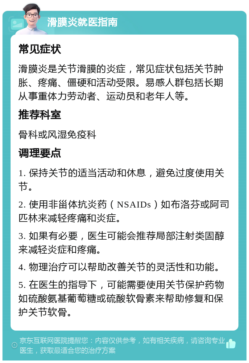 滑膜炎就医指南 常见症状 滑膜炎是关节滑膜的炎症，常见症状包括关节肿胀、疼痛、僵硬和活动受限。易感人群包括长期从事重体力劳动者、运动员和老年人等。 推荐科室 骨科或风湿免疫科 调理要点 1. 保持关节的适当活动和休息，避免过度使用关节。 2. 使用非甾体抗炎药（NSAIDs）如布洛芬或阿司匹林来减轻疼痛和炎症。 3. 如果有必要，医生可能会推荐局部注射类固醇来减轻炎症和疼痛。 4. 物理治疗可以帮助改善关节的灵活性和功能。 5. 在医生的指导下，可能需要使用关节保护药物如硫酸氨基葡萄糖或硫酸软骨素来帮助修复和保护关节软骨。