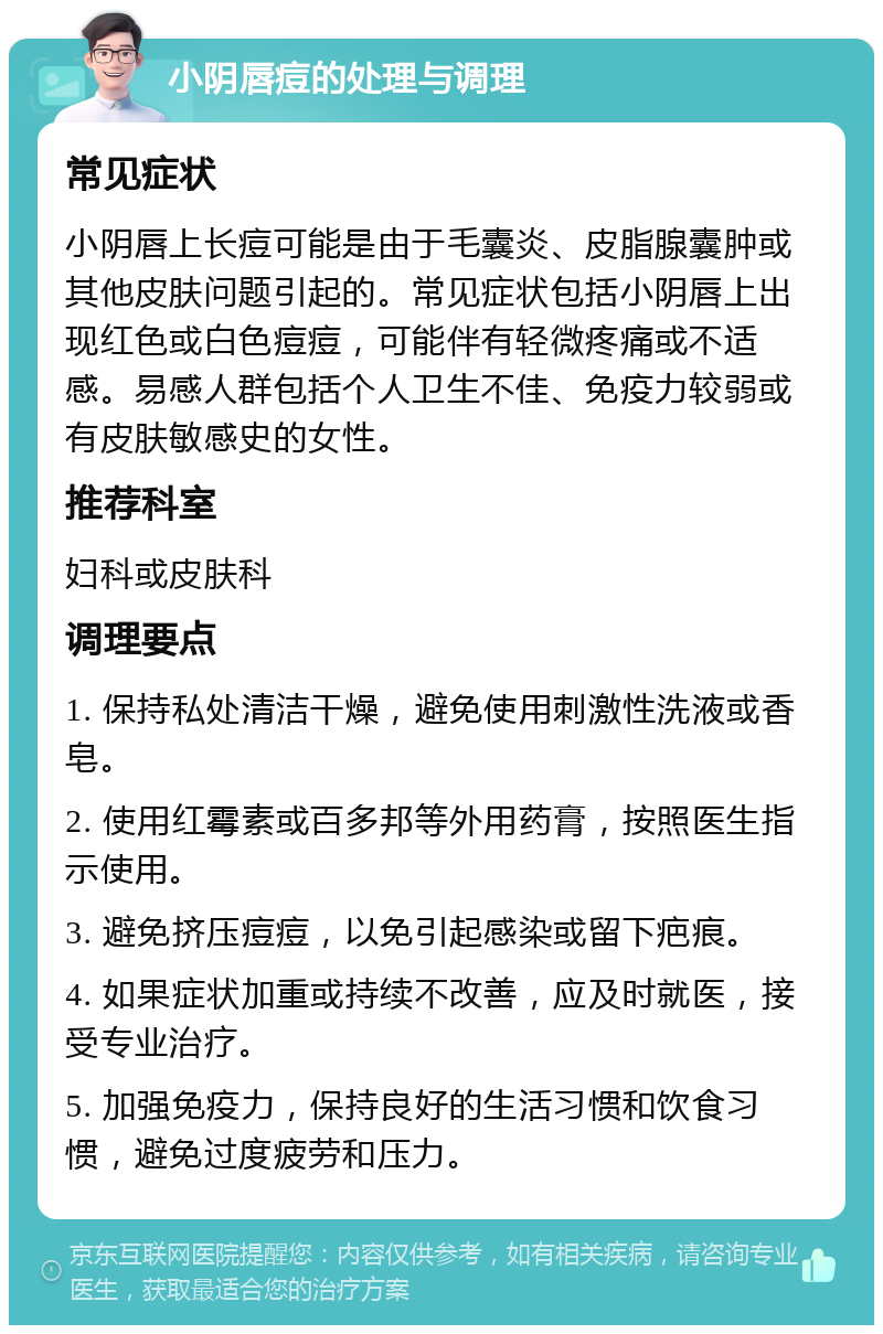 小阴唇痘的处理与调理 常见症状 小阴唇上长痘可能是由于毛囊炎、皮脂腺囊肿或其他皮肤问题引起的。常见症状包括小阴唇上出现红色或白色痘痘，可能伴有轻微疼痛或不适感。易感人群包括个人卫生不佳、免疫力较弱或有皮肤敏感史的女性。 推荐科室 妇科或皮肤科 调理要点 1. 保持私处清洁干燥，避免使用刺激性洗液或香皂。 2. 使用红霉素或百多邦等外用药膏，按照医生指示使用。 3. 避免挤压痘痘，以免引起感染或留下疤痕。 4. 如果症状加重或持续不改善，应及时就医，接受专业治疗。 5. 加强免疫力，保持良好的生活习惯和饮食习惯，避免过度疲劳和压力。