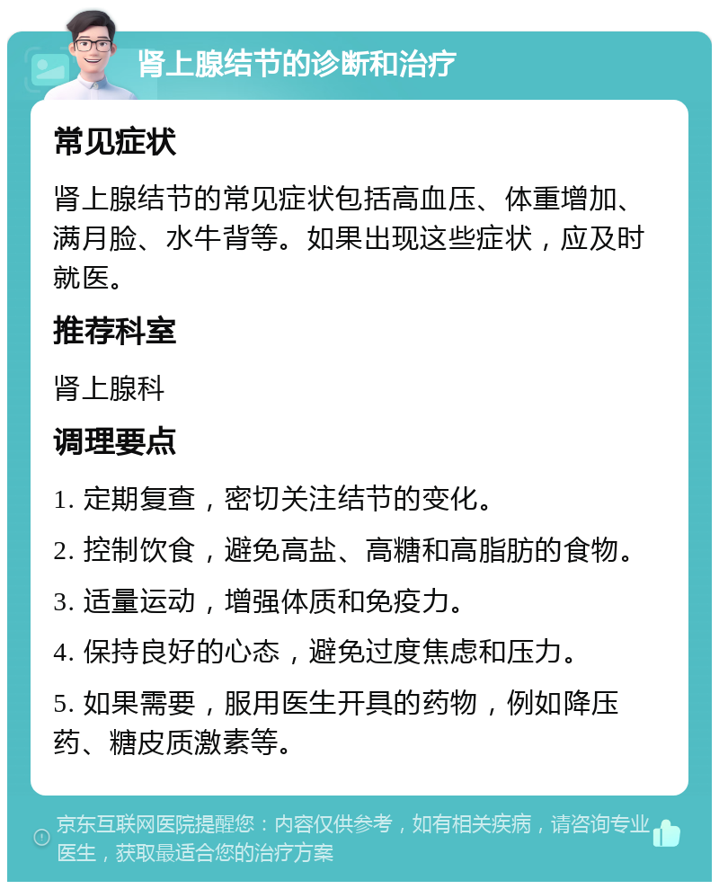 肾上腺结节的诊断和治疗 常见症状 肾上腺结节的常见症状包括高血压、体重增加、满月脸、水牛背等。如果出现这些症状，应及时就医。 推荐科室 肾上腺科 调理要点 1. 定期复查，密切关注结节的变化。 2. 控制饮食，避免高盐、高糖和高脂肪的食物。 3. 适量运动，增强体质和免疫力。 4. 保持良好的心态，避免过度焦虑和压力。 5. 如果需要，服用医生开具的药物，例如降压药、糖皮质激素等。