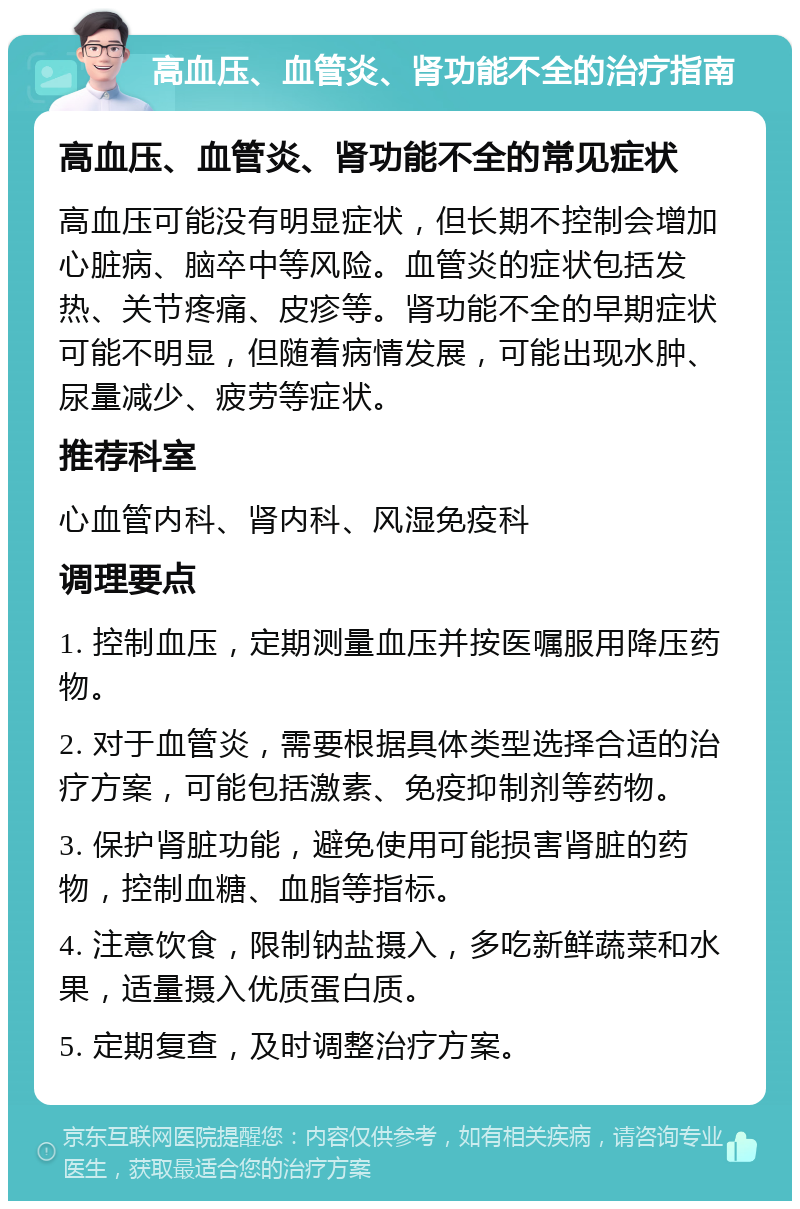 高血压、血管炎、肾功能不全的治疗指南 高血压、血管炎、肾功能不全的常见症状 高血压可能没有明显症状，但长期不控制会增加心脏病、脑卒中等风险。血管炎的症状包括发热、关节疼痛、皮疹等。肾功能不全的早期症状可能不明显，但随着病情发展，可能出现水肿、尿量减少、疲劳等症状。 推荐科室 心血管内科、肾内科、风湿免疫科 调理要点 1. 控制血压，定期测量血压并按医嘱服用降压药物。 2. 对于血管炎，需要根据具体类型选择合适的治疗方案，可能包括激素、免疫抑制剂等药物。 3. 保护肾脏功能，避免使用可能损害肾脏的药物，控制血糖、血脂等指标。 4. 注意饮食，限制钠盐摄入，多吃新鲜蔬菜和水果，适量摄入优质蛋白质。 5. 定期复查，及时调整治疗方案。