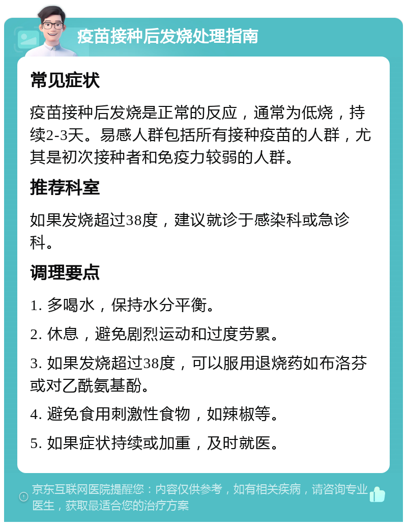 疫苗接种后发烧处理指南 常见症状 疫苗接种后发烧是正常的反应，通常为低烧，持续2-3天。易感人群包括所有接种疫苗的人群，尤其是初次接种者和免疫力较弱的人群。 推荐科室 如果发烧超过38度，建议就诊于感染科或急诊科。 调理要点 1. 多喝水，保持水分平衡。 2. 休息，避免剧烈运动和过度劳累。 3. 如果发烧超过38度，可以服用退烧药如布洛芬或对乙酰氨基酚。 4. 避免食用刺激性食物，如辣椒等。 5. 如果症状持续或加重，及时就医。