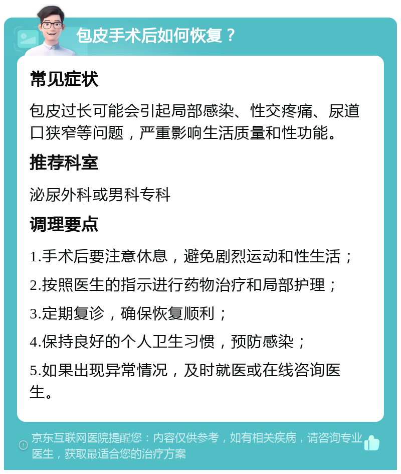 包皮手术后如何恢复？ 常见症状 包皮过长可能会引起局部感染、性交疼痛、尿道口狭窄等问题，严重影响生活质量和性功能。 推荐科室 泌尿外科或男科专科 调理要点 1.手术后要注意休息，避免剧烈运动和性生活； 2.按照医生的指示进行药物治疗和局部护理； 3.定期复诊，确保恢复顺利； 4.保持良好的个人卫生习惯，预防感染； 5.如果出现异常情况，及时就医或在线咨询医生。