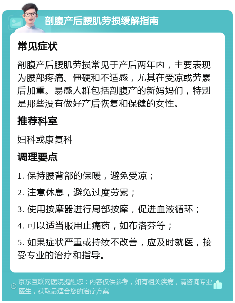 剖腹产后腰肌劳损缓解指南 常见症状 剖腹产后腰肌劳损常见于产后两年内，主要表现为腰部疼痛、僵硬和不适感，尤其在受凉或劳累后加重。易感人群包括剖腹产的新妈妈们，特别是那些没有做好产后恢复和保健的女性。 推荐科室 妇科或康复科 调理要点 1. 保持腰背部的保暖，避免受凉； 2. 注意休息，避免过度劳累； 3. 使用按摩器进行局部按摩，促进血液循环； 4. 可以适当服用止痛药，如布洛芬等； 5. 如果症状严重或持续不改善，应及时就医，接受专业的治疗和指导。