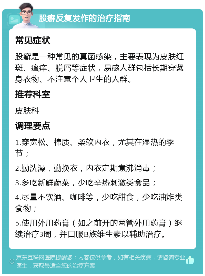 股癣反复发作的治疗指南 常见症状 股癣是一种常见的真菌感染，主要表现为皮肤红斑、瘙痒、脱屑等症状，易感人群包括长期穿紧身衣物、不注意个人卫生的人群。 推荐科室 皮肤科 调理要点 1.穿宽松、棉质、柔软内衣，尤其在湿热的季节； 2.勤洗澡，勤换衣，内衣定期煮沸消毒； 3.多吃新鲜蔬菜，少吃辛热刺激类食品； 4.尽量不饮酒、咖啡等，少吃甜食，少吃油炸类食物； 5.使用外用药膏（如之前开的两管外用药膏）继续治疗3周，并口服B族维生素以辅助治疗。