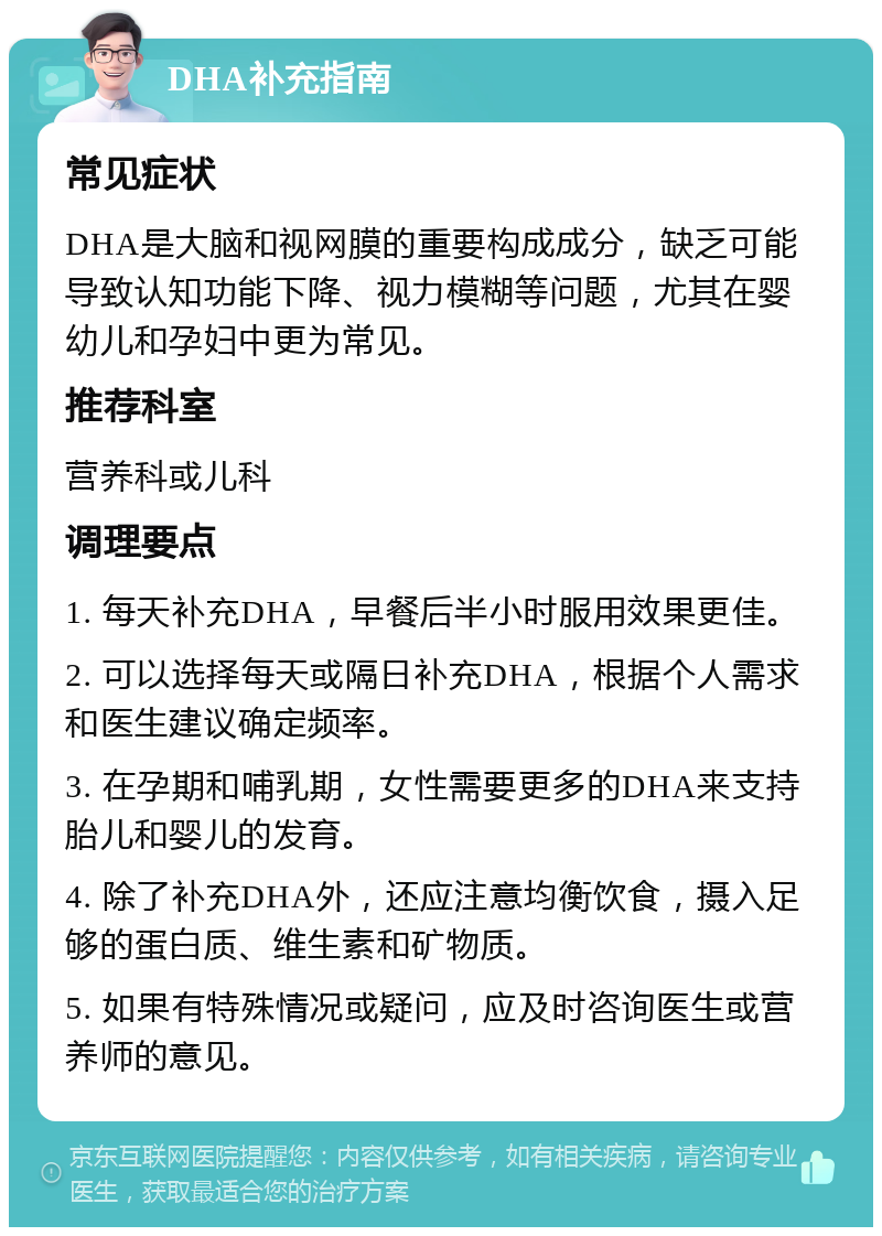 DHA补充指南 常见症状 DHA是大脑和视网膜的重要构成成分，缺乏可能导致认知功能下降、视力模糊等问题，尤其在婴幼儿和孕妇中更为常见。 推荐科室 营养科或儿科 调理要点 1. 每天补充DHA，早餐后半小时服用效果更佳。 2. 可以选择每天或隔日补充DHA，根据个人需求和医生建议确定频率。 3. 在孕期和哺乳期，女性需要更多的DHA来支持胎儿和婴儿的发育。 4. 除了补充DHA外，还应注意均衡饮食，摄入足够的蛋白质、维生素和矿物质。 5. 如果有特殊情况或疑问，应及时咨询医生或营养师的意见。