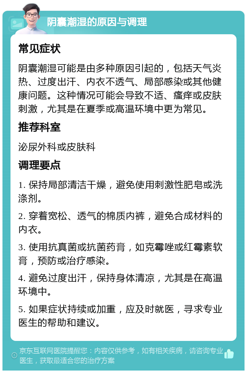 阴囊潮湿的原因与调理 常见症状 阴囊潮湿可能是由多种原因引起的，包括天气炎热、过度出汗、内衣不透气、局部感染或其他健康问题。这种情况可能会导致不适、瘙痒或皮肤刺激，尤其是在夏季或高温环境中更为常见。 推荐科室 泌尿外科或皮肤科 调理要点 1. 保持局部清洁干燥，避免使用刺激性肥皂或洗涤剂。 2. 穿着宽松、透气的棉质内裤，避免合成材料的内衣。 3. 使用抗真菌或抗菌药膏，如克霉唑或红霉素软膏，预防或治疗感染。 4. 避免过度出汗，保持身体清凉，尤其是在高温环境中。 5. 如果症状持续或加重，应及时就医，寻求专业医生的帮助和建议。