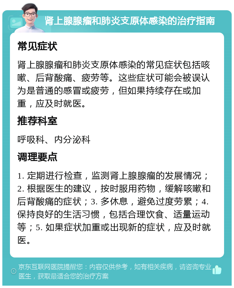 肾上腺腺瘤和肺炎支原体感染的治疗指南 常见症状 肾上腺腺瘤和肺炎支原体感染的常见症状包括咳嗽、后背酸痛、疲劳等。这些症状可能会被误认为是普通的感冒或疲劳，但如果持续存在或加重，应及时就医。 推荐科室 呼吸科、内分泌科 调理要点 1. 定期进行检查，监测肾上腺腺瘤的发展情况；2. 根据医生的建议，按时服用药物，缓解咳嗽和后背酸痛的症状；3. 多休息，避免过度劳累；4. 保持良好的生活习惯，包括合理饮食、适量运动等；5. 如果症状加重或出现新的症状，应及时就医。