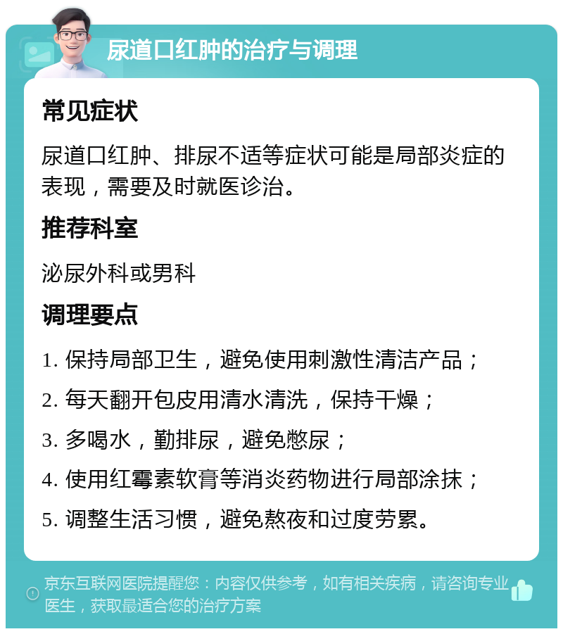 尿道口红肿的治疗与调理 常见症状 尿道口红肿、排尿不适等症状可能是局部炎症的表现，需要及时就医诊治。 推荐科室 泌尿外科或男科 调理要点 1. 保持局部卫生，避免使用刺激性清洁产品； 2. 每天翻开包皮用清水清洗，保持干燥； 3. 多喝水，勤排尿，避免憋尿； 4. 使用红霉素软膏等消炎药物进行局部涂抹； 5. 调整生活习惯，避免熬夜和过度劳累。