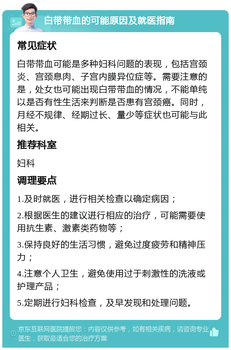 白带带血的可能原因及就医指南 常见症状 白带带血可能是多种妇科问题的表现，包括宫颈炎、宫颈息肉、子宫内膜异位症等。需要注意的是，处女也可能出现白带带血的情况，不能单纯以是否有性生活来判断是否患有宫颈癌。同时，月经不规律、经期过长、量少等症状也可能与此相关。 推荐科室 妇科 调理要点 1.及时就医，进行相关检查以确定病因； 2.根据医生的建议进行相应的治疗，可能需要使用抗生素、激素类药物等； 3.保持良好的生活习惯，避免过度疲劳和精神压力； 4.注意个人卫生，避免使用过于刺激性的洗液或护理产品； 5.定期进行妇科检查，及早发现和处理问题。