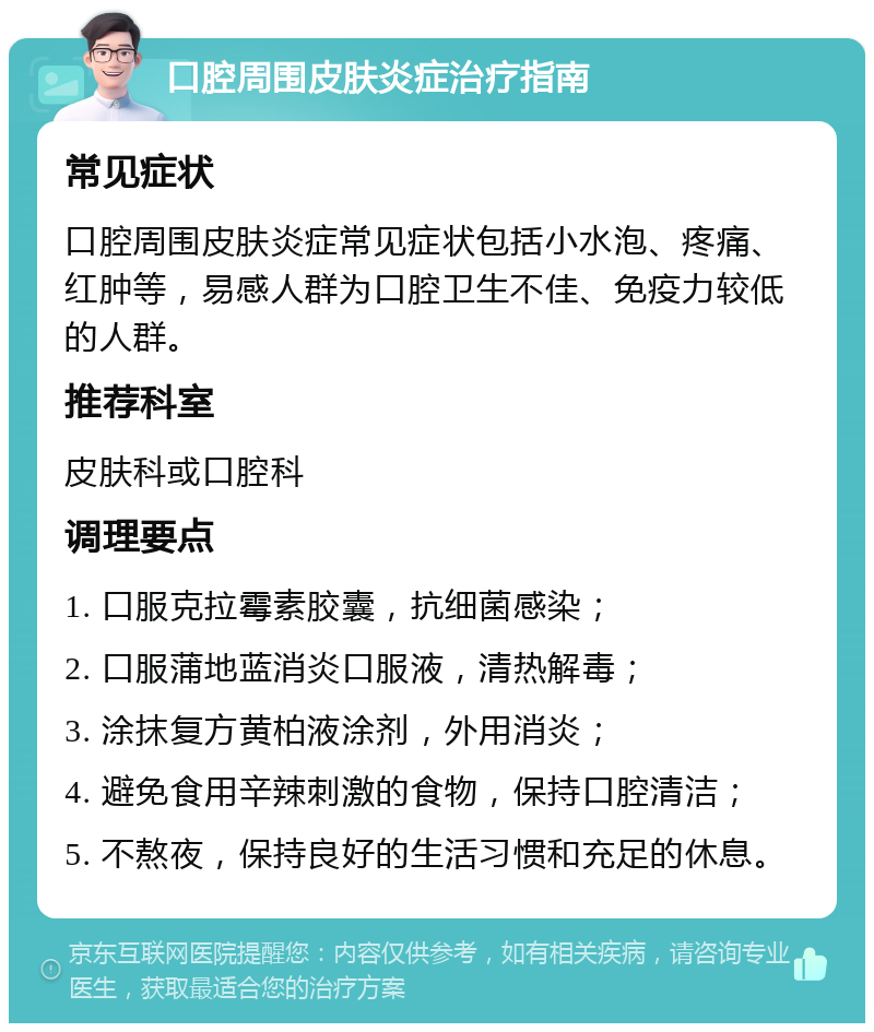 口腔周围皮肤炎症治疗指南 常见症状 口腔周围皮肤炎症常见症状包括小水泡、疼痛、红肿等，易感人群为口腔卫生不佳、免疫力较低的人群。 推荐科室 皮肤科或口腔科 调理要点 1. 口服克拉霉素胶囊，抗细菌感染； 2. 口服蒲地蓝消炎口服液，清热解毒； 3. 涂抹复方黄柏液涂剂，外用消炎； 4. 避免食用辛辣刺激的食物，保持口腔清洁； 5. 不熬夜，保持良好的生活习惯和充足的休息。