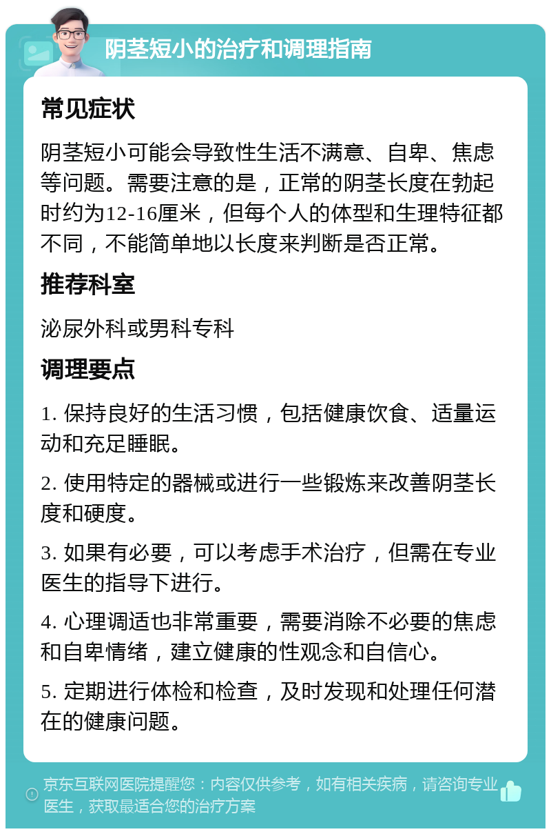 阴茎短小的治疗和调理指南 常见症状 阴茎短小可能会导致性生活不满意、自卑、焦虑等问题。需要注意的是，正常的阴茎长度在勃起时约为12-16厘米，但每个人的体型和生理特征都不同，不能简单地以长度来判断是否正常。 推荐科室 泌尿外科或男科专科 调理要点 1. 保持良好的生活习惯，包括健康饮食、适量运动和充足睡眠。 2. 使用特定的器械或进行一些锻炼来改善阴茎长度和硬度。 3. 如果有必要，可以考虑手术治疗，但需在专业医生的指导下进行。 4. 心理调适也非常重要，需要消除不必要的焦虑和自卑情绪，建立健康的性观念和自信心。 5. 定期进行体检和检查，及时发现和处理任何潜在的健康问题。