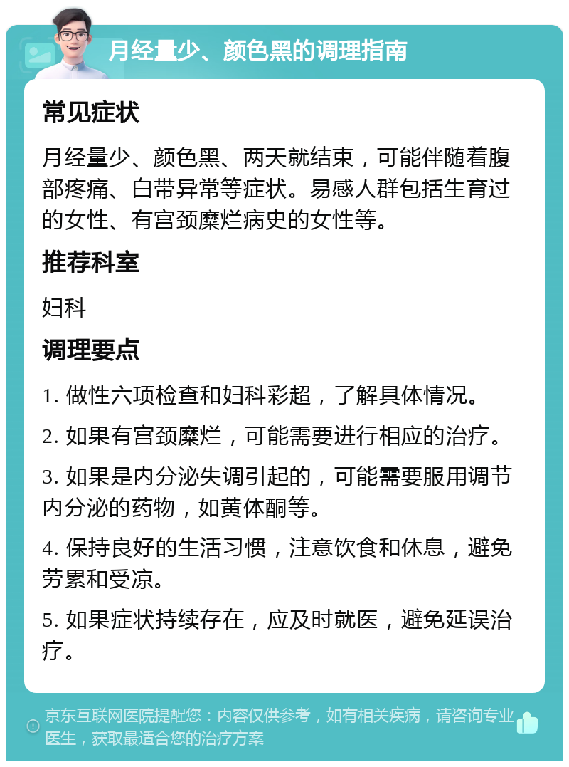 月经量少、颜色黑的调理指南 常见症状 月经量少、颜色黑、两天就结束，可能伴随着腹部疼痛、白带异常等症状。易感人群包括生育过的女性、有宫颈糜烂病史的女性等。 推荐科室 妇科 调理要点 1. 做性六项检查和妇科彩超，了解具体情况。 2. 如果有宫颈糜烂，可能需要进行相应的治疗。 3. 如果是内分泌失调引起的，可能需要服用调节内分泌的药物，如黄体酮等。 4. 保持良好的生活习惯，注意饮食和休息，避免劳累和受凉。 5. 如果症状持续存在，应及时就医，避免延误治疗。