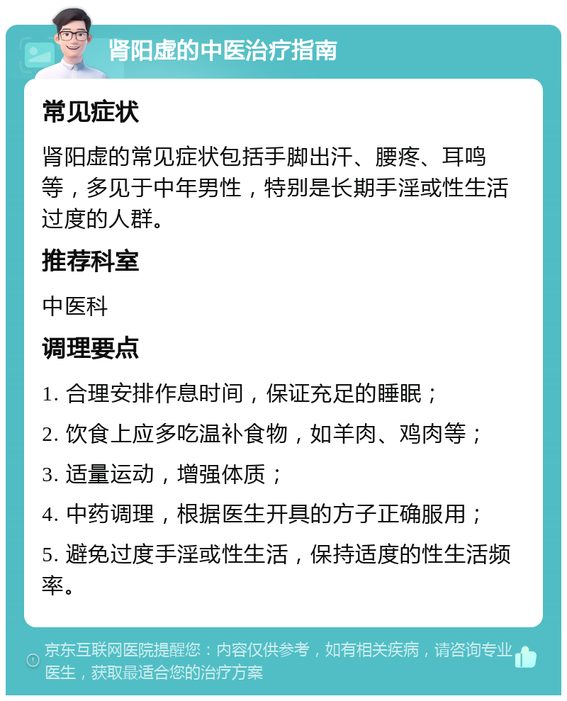 肾阳虚的中医治疗指南 常见症状 肾阳虚的常见症状包括手脚出汗、腰疼、耳鸣等，多见于中年男性，特别是长期手淫或性生活过度的人群。 推荐科室 中医科 调理要点 1. 合理安排作息时间，保证充足的睡眠； 2. 饮食上应多吃温补食物，如羊肉、鸡肉等； 3. 适量运动，增强体质； 4. 中药调理，根据医生开具的方子正确服用； 5. 避免过度手淫或性生活，保持适度的性生活频率。