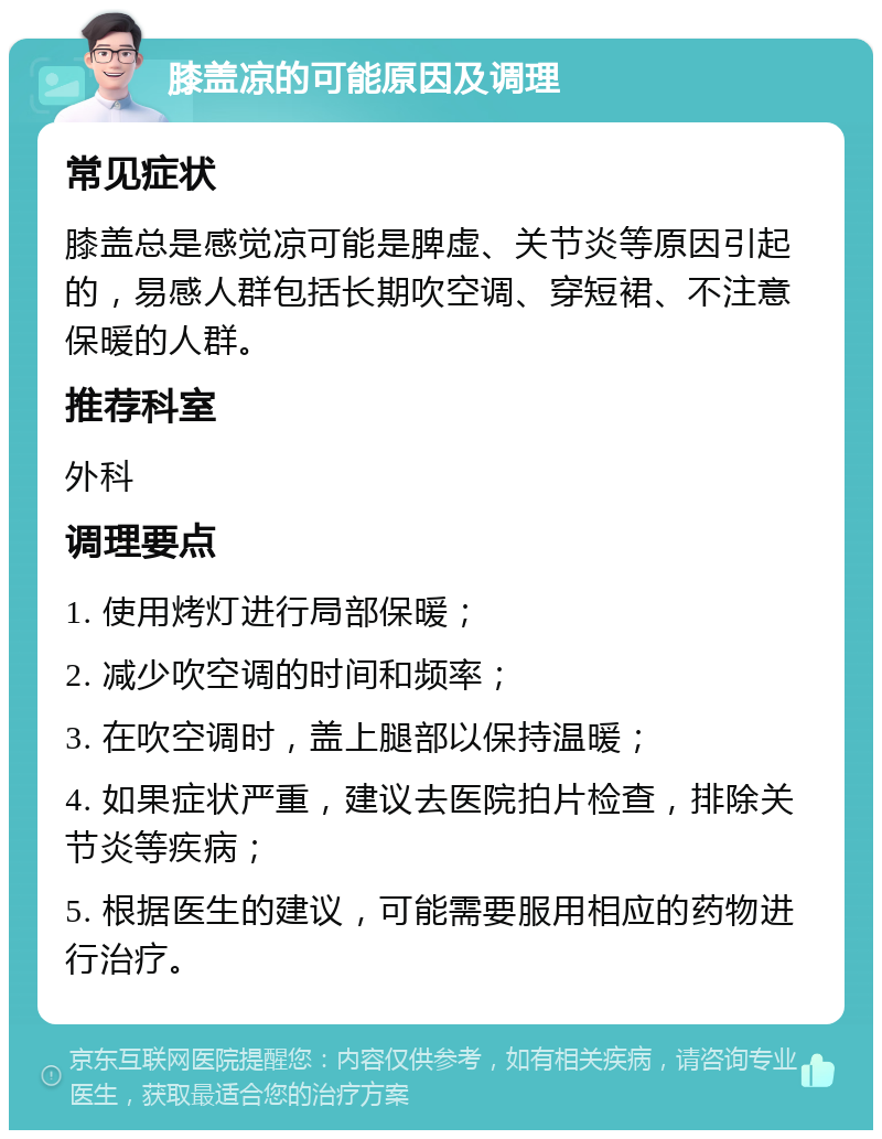 膝盖凉的可能原因及调理 常见症状 膝盖总是感觉凉可能是脾虚、关节炎等原因引起的，易感人群包括长期吹空调、穿短裙、不注意保暖的人群。 推荐科室 外科 调理要点 1. 使用烤灯进行局部保暖； 2. 减少吹空调的时间和频率； 3. 在吹空调时，盖上腿部以保持温暖； 4. 如果症状严重，建议去医院拍片检查，排除关节炎等疾病； 5. 根据医生的建议，可能需要服用相应的药物进行治疗。