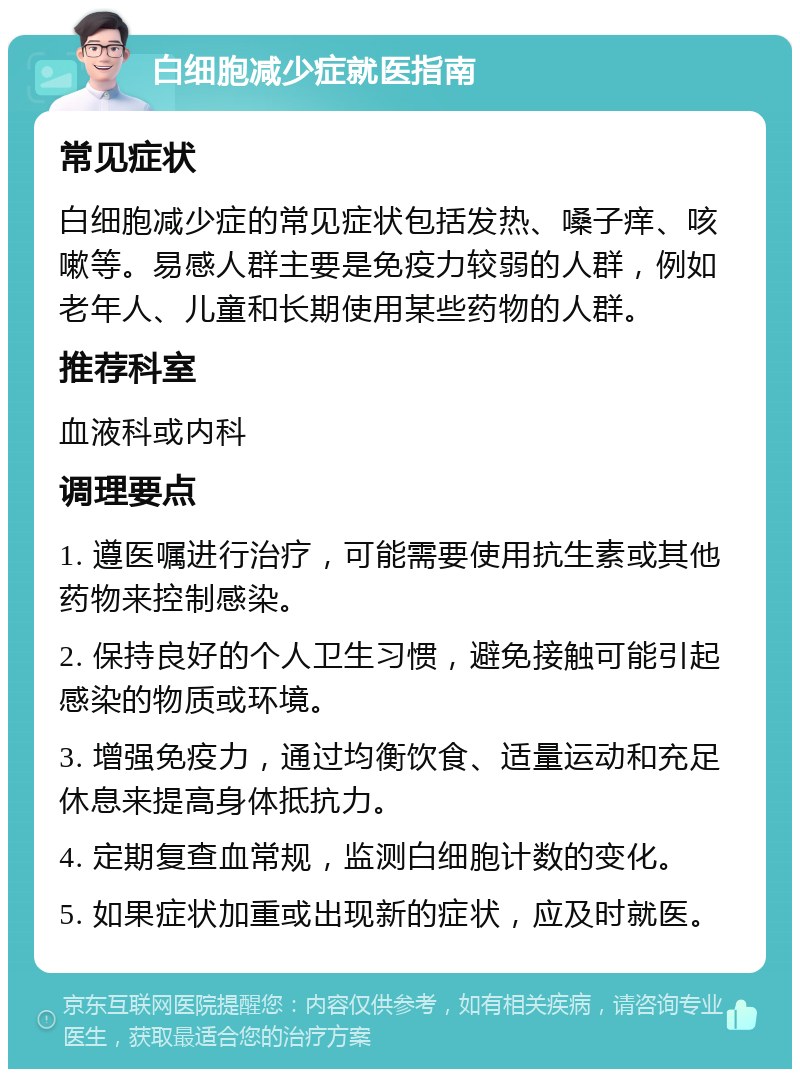 白细胞减少症就医指南 常见症状 白细胞减少症的常见症状包括发热、嗓子痒、咳嗽等。易感人群主要是免疫力较弱的人群，例如老年人、儿童和长期使用某些药物的人群。 推荐科室 血液科或内科 调理要点 1. 遵医嘱进行治疗，可能需要使用抗生素或其他药物来控制感染。 2. 保持良好的个人卫生习惯，避免接触可能引起感染的物质或环境。 3. 增强免疫力，通过均衡饮食、适量运动和充足休息来提高身体抵抗力。 4. 定期复查血常规，监测白细胞计数的变化。 5. 如果症状加重或出现新的症状，应及时就医。