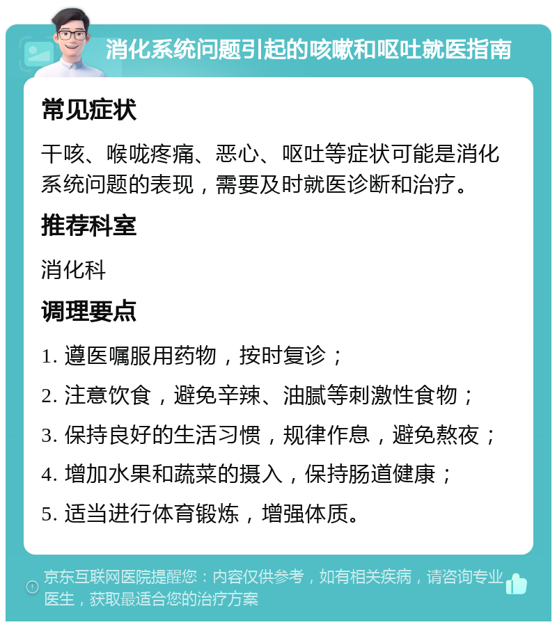 消化系统问题引起的咳嗽和呕吐就医指南 常见症状 干咳、喉咙疼痛、恶心、呕吐等症状可能是消化系统问题的表现，需要及时就医诊断和治疗。 推荐科室 消化科 调理要点 1. 遵医嘱服用药物，按时复诊； 2. 注意饮食，避免辛辣、油腻等刺激性食物； 3. 保持良好的生活习惯，规律作息，避免熬夜； 4. 增加水果和蔬菜的摄入，保持肠道健康； 5. 适当进行体育锻炼，增强体质。