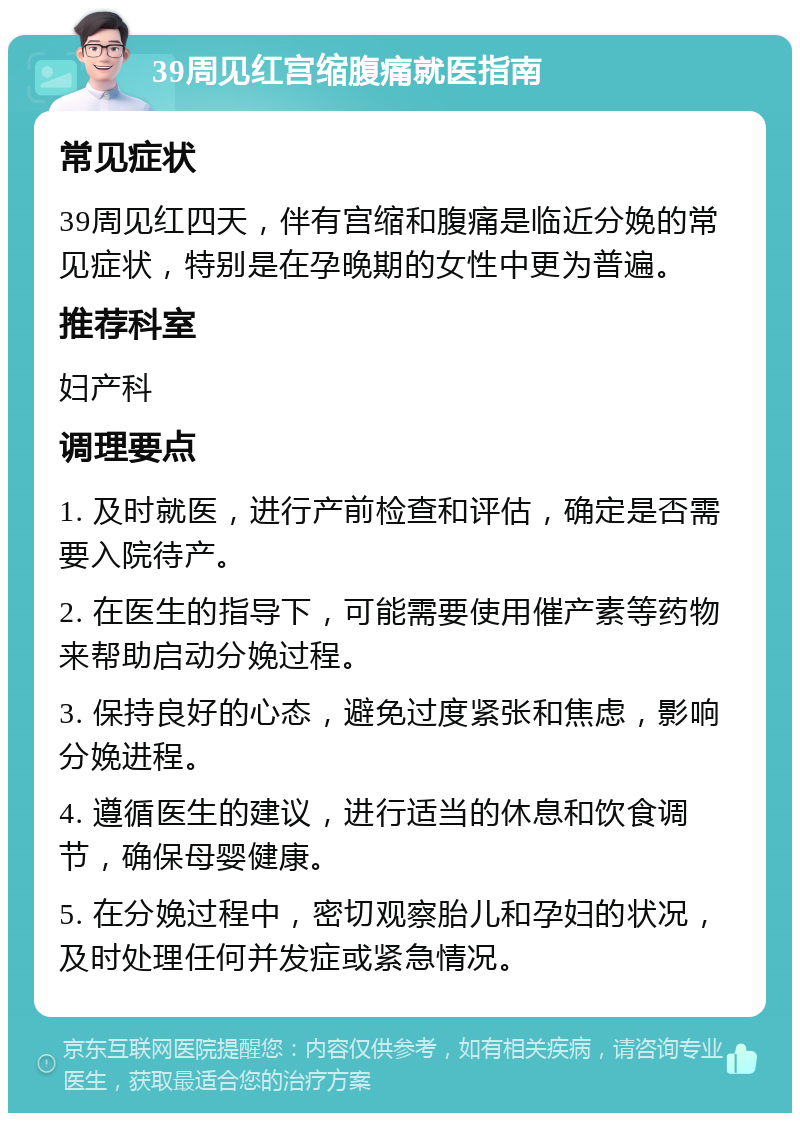 39周见红宫缩腹痛就医指南 常见症状 39周见红四天，伴有宫缩和腹痛是临近分娩的常见症状，特别是在孕晚期的女性中更为普遍。 推荐科室 妇产科 调理要点 1. 及时就医，进行产前检查和评估，确定是否需要入院待产。 2. 在医生的指导下，可能需要使用催产素等药物来帮助启动分娩过程。 3. 保持良好的心态，避免过度紧张和焦虑，影响分娩进程。 4. 遵循医生的建议，进行适当的休息和饮食调节，确保母婴健康。 5. 在分娩过程中，密切观察胎儿和孕妇的状况，及时处理任何并发症或紧急情况。