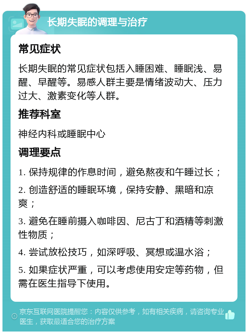 长期失眠的调理与治疗 常见症状 长期失眠的常见症状包括入睡困难、睡眠浅、易醒、早醒等。易感人群主要是情绪波动大、压力过大、激素变化等人群。 推荐科室 神经内科或睡眠中心 调理要点 1. 保持规律的作息时间，避免熬夜和午睡过长； 2. 创造舒适的睡眠环境，保持安静、黑暗和凉爽； 3. 避免在睡前摄入咖啡因、尼古丁和酒精等刺激性物质； 4. 尝试放松技巧，如深呼吸、冥想或温水浴； 5. 如果症状严重，可以考虑使用安定等药物，但需在医生指导下使用。