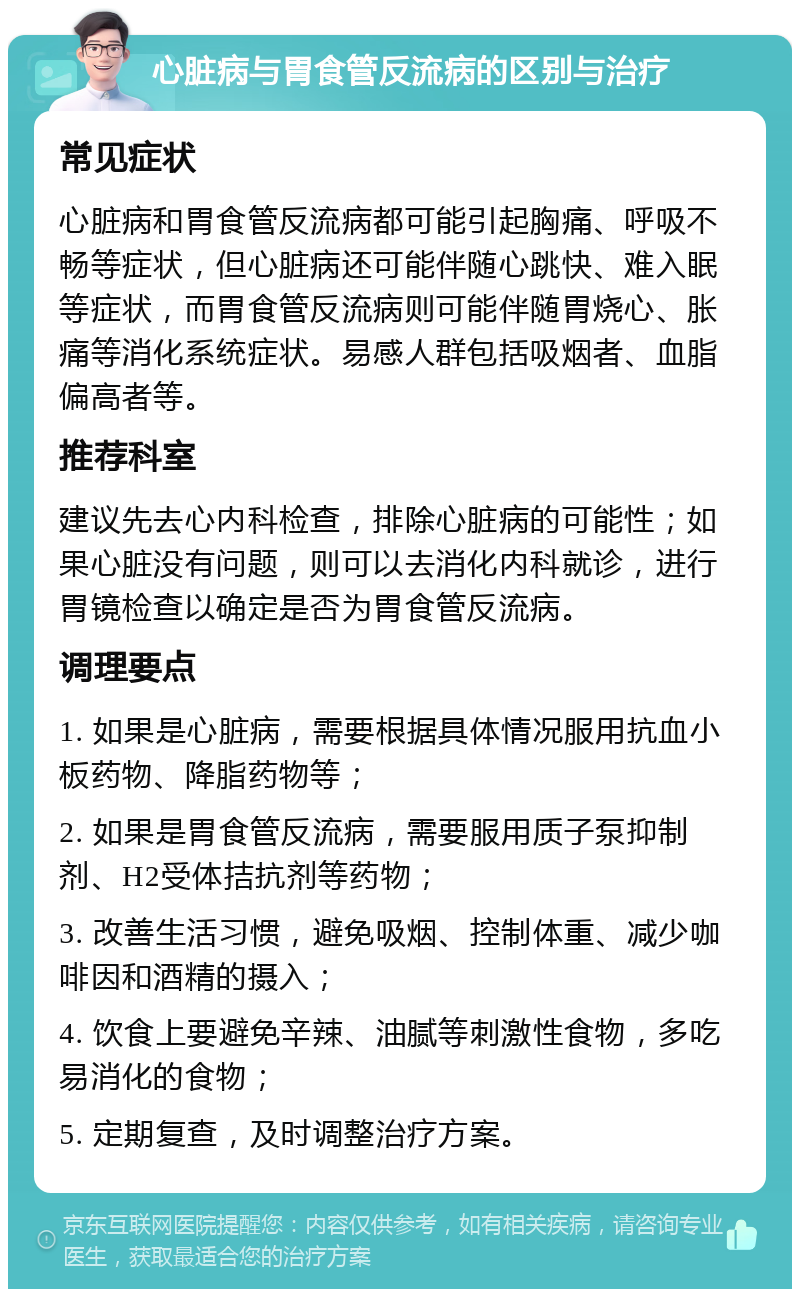 心脏病与胃食管反流病的区别与治疗 常见症状 心脏病和胃食管反流病都可能引起胸痛、呼吸不畅等症状，但心脏病还可能伴随心跳快、难入眠等症状，而胃食管反流病则可能伴随胃烧心、胀痛等消化系统症状。易感人群包括吸烟者、血脂偏高者等。 推荐科室 建议先去心内科检查，排除心脏病的可能性；如果心脏没有问题，则可以去消化内科就诊，进行胃镜检查以确定是否为胃食管反流病。 调理要点 1. 如果是心脏病，需要根据具体情况服用抗血小板药物、降脂药物等； 2. 如果是胃食管反流病，需要服用质子泵抑制剂、H2受体拮抗剂等药物； 3. 改善生活习惯，避免吸烟、控制体重、减少咖啡因和酒精的摄入； 4. 饮食上要避免辛辣、油腻等刺激性食物，多吃易消化的食物； 5. 定期复查，及时调整治疗方案。