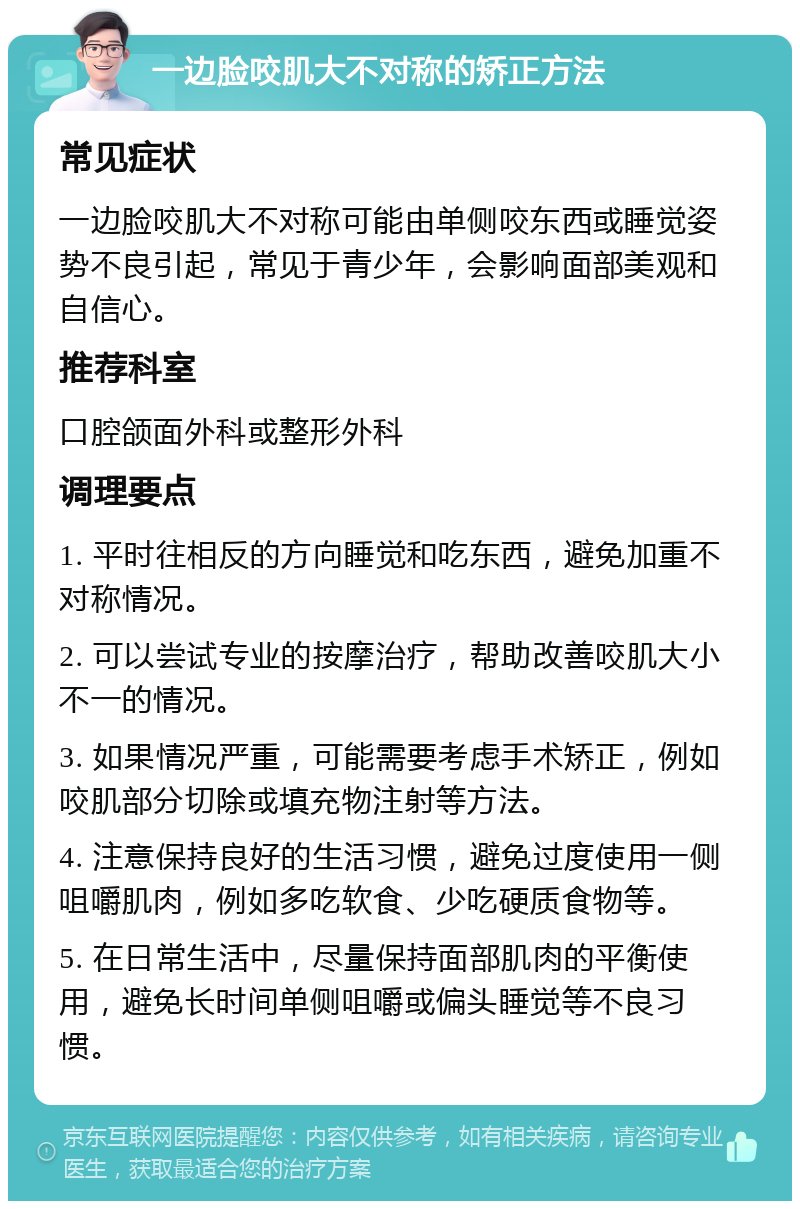 一边脸咬肌大不对称的矫正方法 常见症状 一边脸咬肌大不对称可能由单侧咬东西或睡觉姿势不良引起，常见于青少年，会影响面部美观和自信心。 推荐科室 口腔颌面外科或整形外科 调理要点 1. 平时往相反的方向睡觉和吃东西，避免加重不对称情况。 2. 可以尝试专业的按摩治疗，帮助改善咬肌大小不一的情况。 3. 如果情况严重，可能需要考虑手术矫正，例如咬肌部分切除或填充物注射等方法。 4. 注意保持良好的生活习惯，避免过度使用一侧咀嚼肌肉，例如多吃软食、少吃硬质食物等。 5. 在日常生活中，尽量保持面部肌肉的平衡使用，避免长时间单侧咀嚼或偏头睡觉等不良习惯。