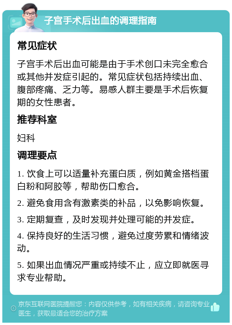 子宫手术后出血的调理指南 常见症状 子宫手术后出血可能是由于手术创口未完全愈合或其他并发症引起的。常见症状包括持续出血、腹部疼痛、乏力等。易感人群主要是手术后恢复期的女性患者。 推荐科室 妇科 调理要点 1. 饮食上可以适量补充蛋白质，例如黄金搭档蛋白粉和阿胶等，帮助伤口愈合。 2. 避免食用含有激素类的补品，以免影响恢复。 3. 定期复查，及时发现并处理可能的并发症。 4. 保持良好的生活习惯，避免过度劳累和情绪波动。 5. 如果出血情况严重或持续不止，应立即就医寻求专业帮助。