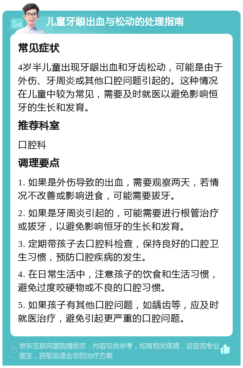 儿童牙龈出血与松动的处理指南 常见症状 4岁半儿童出现牙龈出血和牙齿松动，可能是由于外伤、牙周炎或其他口腔问题引起的。这种情况在儿童中较为常见，需要及时就医以避免影响恒牙的生长和发育。 推荐科室 口腔科 调理要点 1. 如果是外伤导致的出血，需要观察两天，若情况不改善或影响进食，可能需要拔牙。 2. 如果是牙周炎引起的，可能需要进行根管治疗或拔牙，以避免影响恒牙的生长和发育。 3. 定期带孩子去口腔科检查，保持良好的口腔卫生习惯，预防口腔疾病的发生。 4. 在日常生活中，注意孩子的饮食和生活习惯，避免过度咬硬物或不良的口腔习惯。 5. 如果孩子有其他口腔问题，如龋齿等，应及时就医治疗，避免引起更严重的口腔问题。