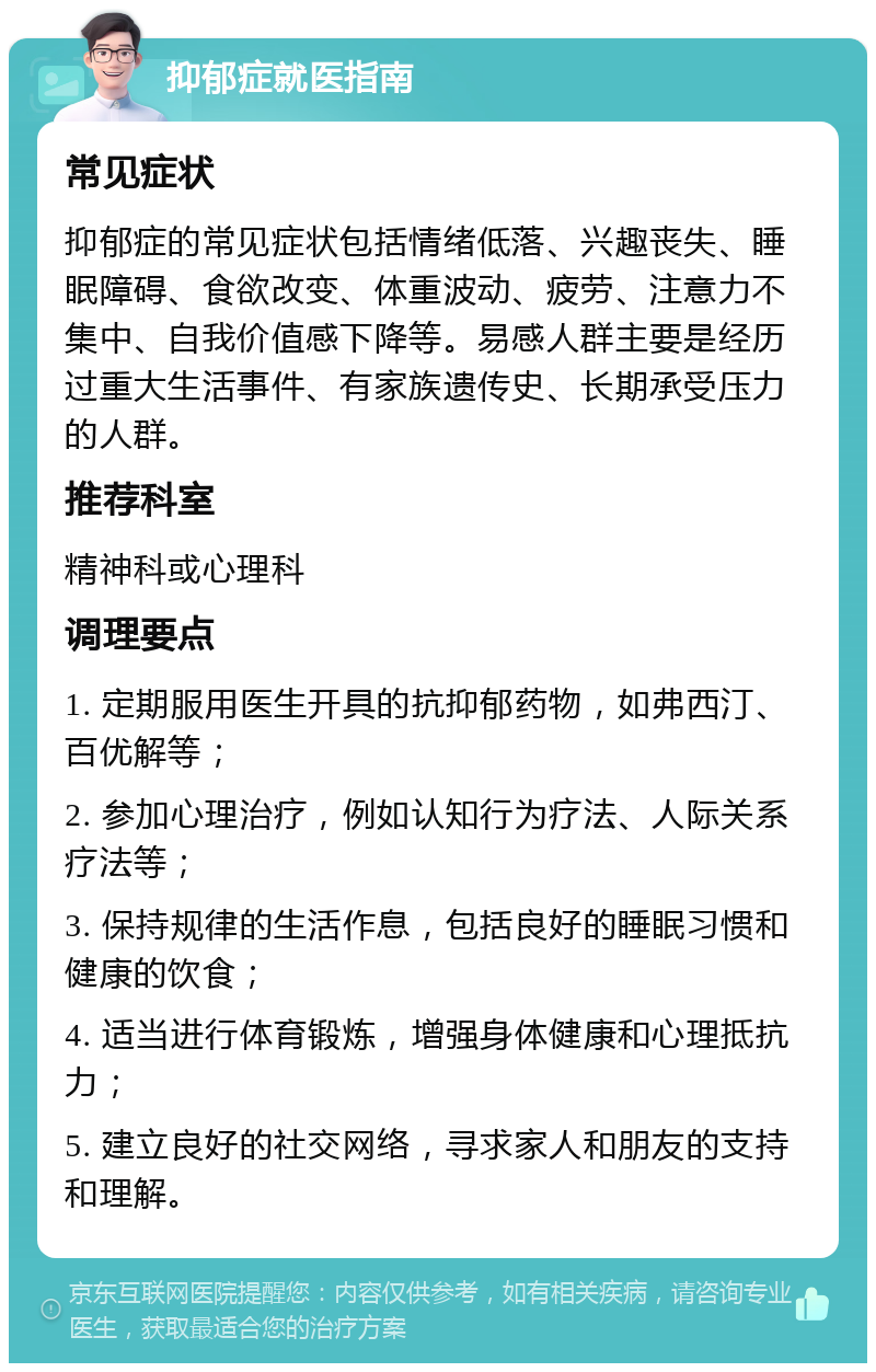 抑郁症就医指南 常见症状 抑郁症的常见症状包括情绪低落、兴趣丧失、睡眠障碍、食欲改变、体重波动、疲劳、注意力不集中、自我价值感下降等。易感人群主要是经历过重大生活事件、有家族遗传史、长期承受压力的人群。 推荐科室 精神科或心理科 调理要点 1. 定期服用医生开具的抗抑郁药物，如弗西汀、百优解等； 2. 参加心理治疗，例如认知行为疗法、人际关系疗法等； 3. 保持规律的生活作息，包括良好的睡眠习惯和健康的饮食； 4. 适当进行体育锻炼，增强身体健康和心理抵抗力； 5. 建立良好的社交网络，寻求家人和朋友的支持和理解。