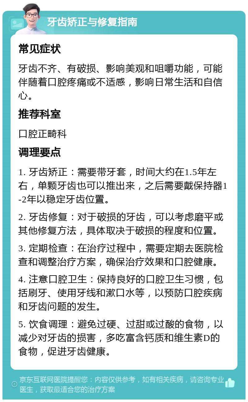 牙齿矫正与修复指南 常见症状 牙齿不齐、有破损、影响美观和咀嚼功能，可能伴随着口腔疼痛或不适感，影响日常生活和自信心。 推荐科室 口腔正畸科 调理要点 1. 牙齿矫正：需要带牙套，时间大约在1.5年左右，单颗牙齿也可以推出来，之后需要戴保持器1-2年以稳定牙齿位置。 2. 牙齿修复：对于破损的牙齿，可以考虑磨平或其他修复方法，具体取决于破损的程度和位置。 3. 定期检查：在治疗过程中，需要定期去医院检查和调整治疗方案，确保治疗效果和口腔健康。 4. 注意口腔卫生：保持良好的口腔卫生习惯，包括刷牙、使用牙线和漱口水等，以预防口腔疾病和牙齿问题的发生。 5. 饮食调理：避免过硬、过甜或过酸的食物，以减少对牙齿的损害，多吃富含钙质和维生素D的食物，促进牙齿健康。