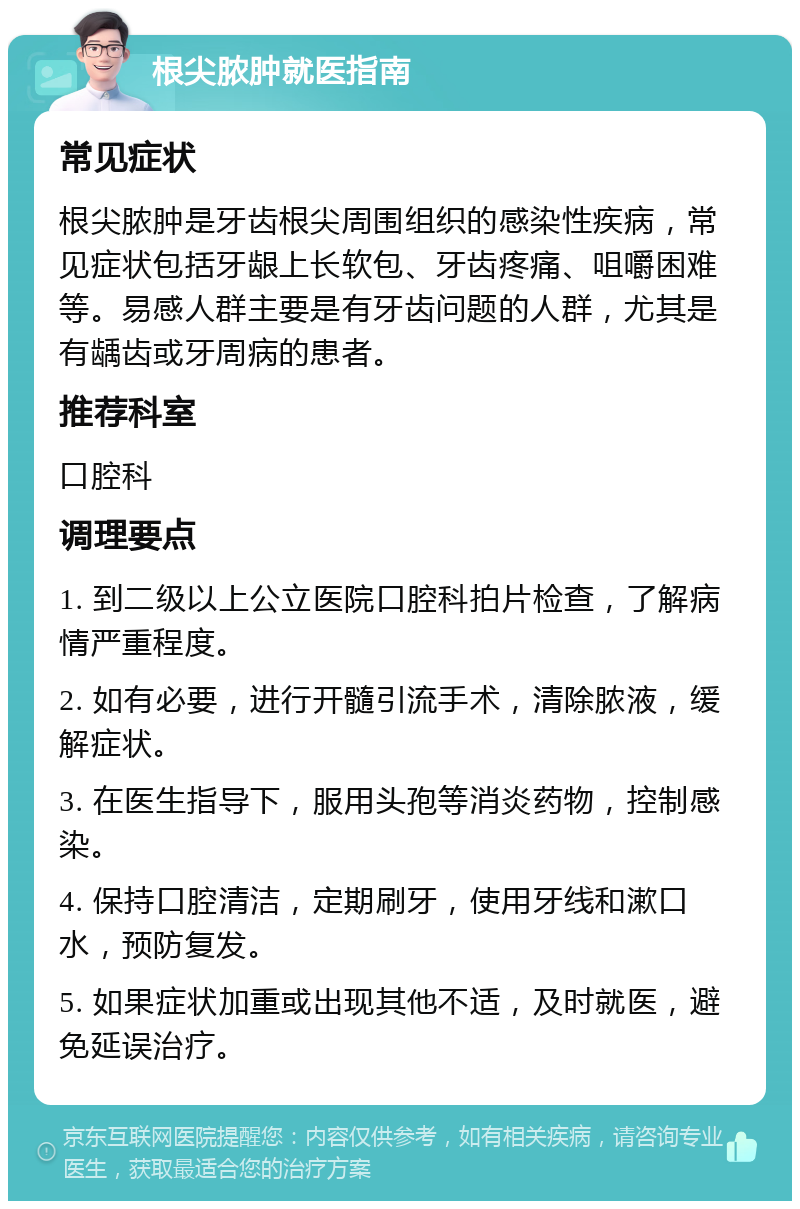 根尖脓肿就医指南 常见症状 根尖脓肿是牙齿根尖周围组织的感染性疾病，常见症状包括牙龈上长软包、牙齿疼痛、咀嚼困难等。易感人群主要是有牙齿问题的人群，尤其是有龋齿或牙周病的患者。 推荐科室 口腔科 调理要点 1. 到二级以上公立医院口腔科拍片检查，了解病情严重程度。 2. 如有必要，进行开髓引流手术，清除脓液，缓解症状。 3. 在医生指导下，服用头孢等消炎药物，控制感染。 4. 保持口腔清洁，定期刷牙，使用牙线和漱口水，预防复发。 5. 如果症状加重或出现其他不适，及时就医，避免延误治疗。