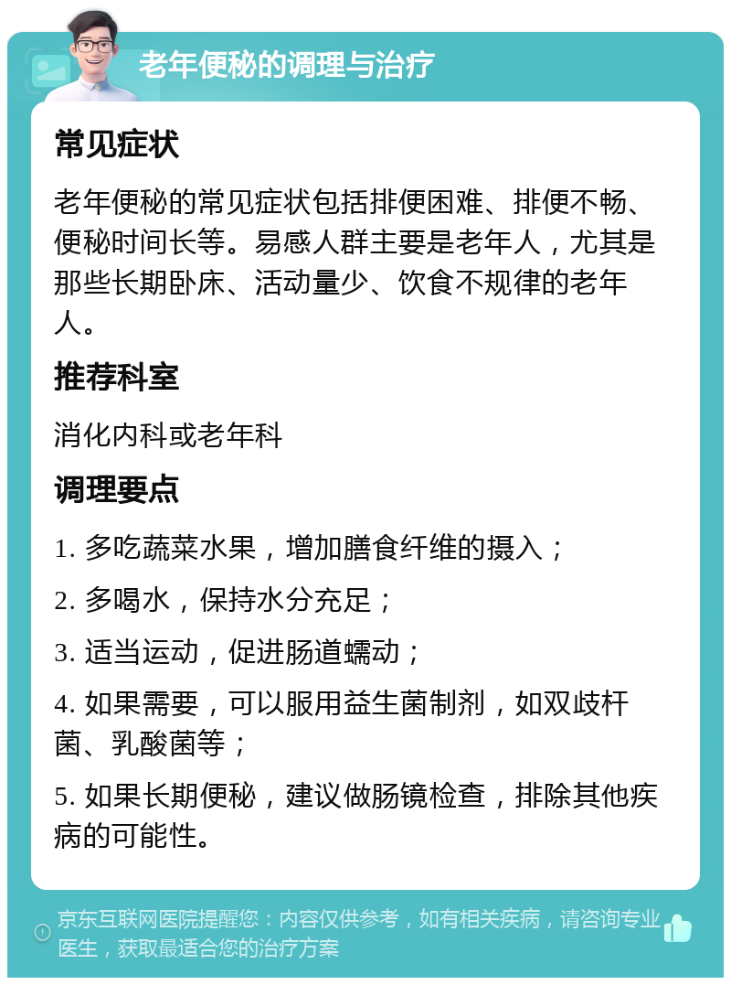 老年便秘的调理与治疗 常见症状 老年便秘的常见症状包括排便困难、排便不畅、便秘时间长等。易感人群主要是老年人，尤其是那些长期卧床、活动量少、饮食不规律的老年人。 推荐科室 消化内科或老年科 调理要点 1. 多吃蔬菜水果，增加膳食纤维的摄入； 2. 多喝水，保持水分充足； 3. 适当运动，促进肠道蠕动； 4. 如果需要，可以服用益生菌制剂，如双歧杆菌、乳酸菌等； 5. 如果长期便秘，建议做肠镜检查，排除其他疾病的可能性。