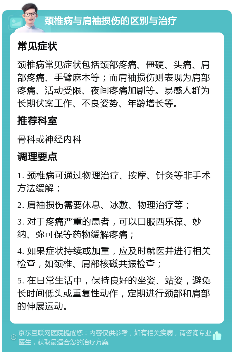 颈椎病与肩袖损伤的区别与治疗 常见症状 颈椎病常见症状包括颈部疼痛、僵硬、头痛、肩部疼痛、手臂麻木等；而肩袖损伤则表现为肩部疼痛、活动受限、夜间疼痛加剧等。易感人群为长期伏案工作、不良姿势、年龄增长等。 推荐科室 骨科或神经内科 调理要点 1. 颈椎病可通过物理治疗、按摩、针灸等非手术方法缓解； 2. 肩袖损伤需要休息、冰敷、物理治疗等； 3. 对于疼痛严重的患者，可以口服西乐葆、妙纳、弥可保等药物缓解疼痛； 4. 如果症状持续或加重，应及时就医并进行相关检查，如颈椎、肩部核磁共振检查； 5. 在日常生活中，保持良好的坐姿、站姿，避免长时间低头或重复性动作，定期进行颈部和肩部的伸展运动。