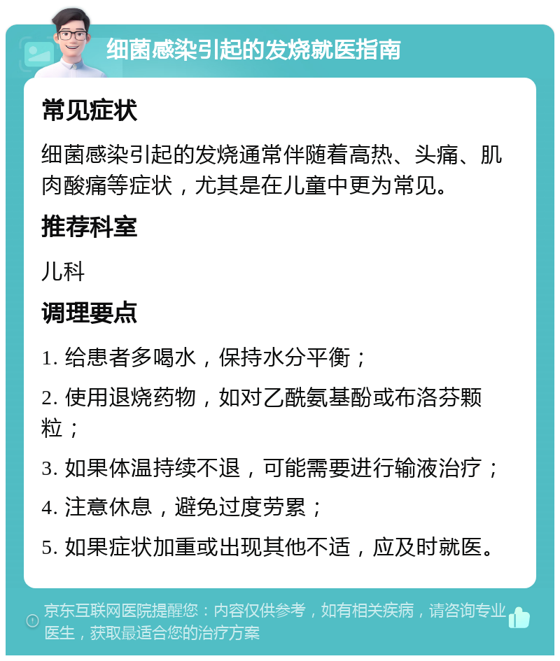 细菌感染引起的发烧就医指南 常见症状 细菌感染引起的发烧通常伴随着高热、头痛、肌肉酸痛等症状，尤其是在儿童中更为常见。 推荐科室 儿科 调理要点 1. 给患者多喝水，保持水分平衡； 2. 使用退烧药物，如对乙酰氨基酚或布洛芬颗粒； 3. 如果体温持续不退，可能需要进行输液治疗； 4. 注意休息，避免过度劳累； 5. 如果症状加重或出现其他不适，应及时就医。