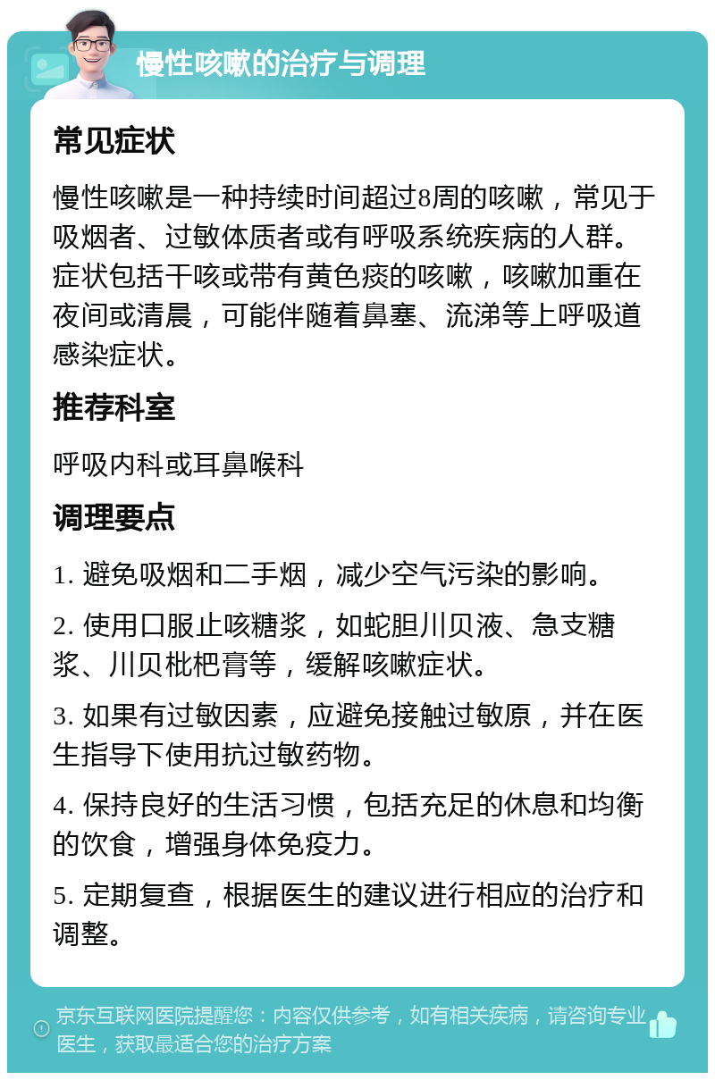 慢性咳嗽的治疗与调理 常见症状 慢性咳嗽是一种持续时间超过8周的咳嗽，常见于吸烟者、过敏体质者或有呼吸系统疾病的人群。症状包括干咳或带有黄色痰的咳嗽，咳嗽加重在夜间或清晨，可能伴随着鼻塞、流涕等上呼吸道感染症状。 推荐科室 呼吸内科或耳鼻喉科 调理要点 1. 避免吸烟和二手烟，减少空气污染的影响。 2. 使用口服止咳糖浆，如蛇胆川贝液、急支糖浆、川贝枇杷膏等，缓解咳嗽症状。 3. 如果有过敏因素，应避免接触过敏原，并在医生指导下使用抗过敏药物。 4. 保持良好的生活习惯，包括充足的休息和均衡的饮食，增强身体免疫力。 5. 定期复查，根据医生的建议进行相应的治疗和调整。